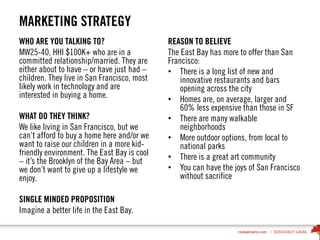 MARKETING STRATEGY
WHO ARE YOU TALKING TO?
MW25-40, HHI $100K+ who are in a
committed relationship/married. They are
either about to have – or have just had –
children. They live in San Francisco, most
likely work in technology and are
interested in buying a home.
WHAT DO THEY THINK?
We like living in San Francisco, but we
can’t afford to buy a home here and/or we
want to raise our children in a more kid-
friendly environment. The East Bay is cool
– it’s the Brooklyn of the Bay Area – but
we don’t want to give up a lifestyle we
enjoy.
SINGLE MINDED PROPOSITION
Imagine a better life in the East Bay.
REASON TO BELIEVE
The East Bay has more to offer than San
Francisco:
• There is a long list of new and
innovative restaurants and bars
opening across the city
• Homes are, on average, larger and
60% less expensive than those in SF
• There are many walkable
neighborhoods
• More outdoor options, from local to
national parks
• There is a great art community
• You can have the joys of San Francisco
without sacrifice
 