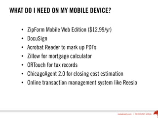 WHAT DO I NEED ON MY MOBILE DEVICE?
• ZipForm Mobile Web Edition ($12.99/yr)
• DocuSign
• Acrobat Reader to mark up PDFs
• Zillow for mortgage calculator
• ORTouch for tax records
• ChicagoAgent 2.0 for closing cost estimation
• Online transaction management system like Reesio
 