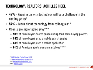 TECHNOLOGY: REALTORS’ ACHILLES HEEL
• 42% - Keeping up with technology will be a challenge in the
coming years*
• 57% - Learn about technology from colleagues**
• Clients are more tech-savvy***
– 90% of home buyers search online during their home buying process
– 89% of home buyers used a mobile search engine
– 68% of home buyers used a mobile application
– 61% of American adults own a smartphone****
* NAR Member Profile Study, 2013
** Realtor Technology Survey, 2013
*** NAR Buyer-Seller Profile, 2013
**** Nielsen, 2013
 