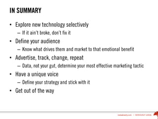 IN SUMMARY
• Explore new technology selectively
– If it ain’t broke, don’t fix it
• Define your audience
– Know what drives them and market to that emotional benefit
• Advertise, track, change, repeat
– Data, not your gut, determine your most effective marketing tactic
• Have a unique voice
– Define your strategy and stick with it
• Get out of the way
 
