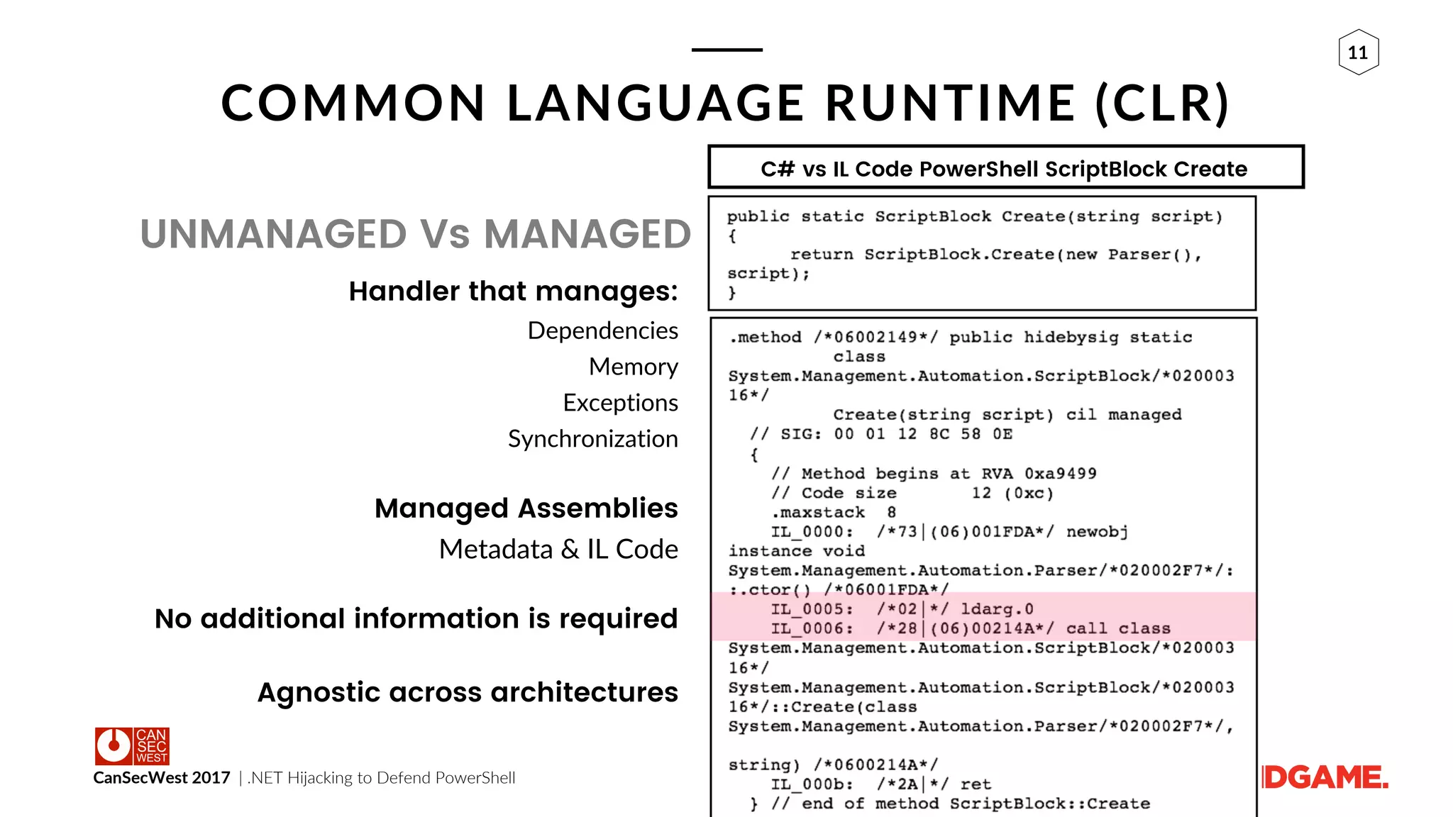 CanSecWest 2017 | .NET Hijacking to Defend PowerShell
11
COMMON LANGUAGE RUNTIME (CLR)
UNMANAGED Vs MANAGED
Handler that manages:
Dependencies
Memory
Exceptions
Synchronization
Managed Assemblies
Metadata & IL Code
No additional information is required
Agnostic across architectures
C# vs IL Code PowerShell ScriptBlock Create
 