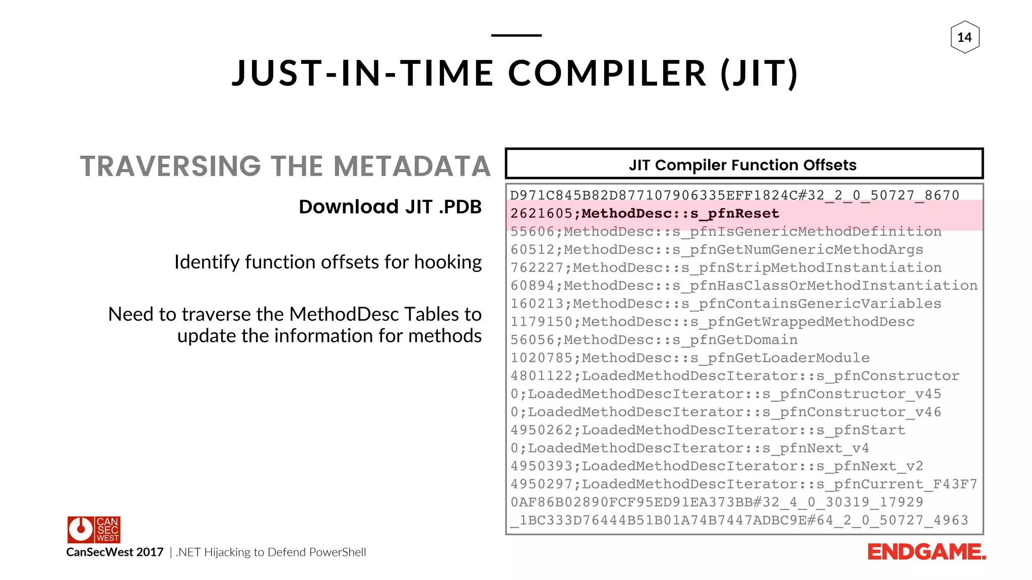 CanSecWest 2017 | .NET Hijacking to Defend PowerShell
14
JUST-IN-TIME COMPILER (JIT)
TRAVERSING THE METADATA
Download JIT .PDB
Identify function offsets for hooking
Need to traverse the MethodDesc Tables to
update the information for methods
JIT Compiler Function Offsets
D971C845B82D877107906335EFF1824C#32_2_0_50727_8670
2621605;MethodDesc::s_pfnReset
55606;MethodDesc::s_pfnIsGenericMethodDefinition
60512;MethodDesc::s_pfnGetNumGenericMethodArgs
762227;MethodDesc::s_pfnStripMethodInstantiation
60894;MethodDesc::s_pfnHasClassOrMethodInstantiation
160213;MethodDesc::s_pfnContainsGenericVariables
1179150;MethodDesc::s_pfnGetWrappedMethodDesc
56056;MethodDesc::s_pfnGetDomain
1020785;MethodDesc::s_pfnGetLoaderModule
4801122;LoadedMethodDescIterator::s_pfnConstructor
0;LoadedMethodDescIterator::s_pfnConstructor_v45
0;LoadedMethodDescIterator::s_pfnConstructor_v46
4950262;LoadedMethodDescIterator::s_pfnStart
0;LoadedMethodDescIterator::s_pfnNext_v4
4950393;LoadedMethodDescIterator::s_pfnNext_v2
4950297;LoadedMethodDescIterator::s_pfnCurrent_F43F7
0AF86B02890FCF95ED91EA373BB#32_4_0_30319_17929
_1BC333D76444B51B01A74B7447ADBC9E#64_2_0_50727_4963
 