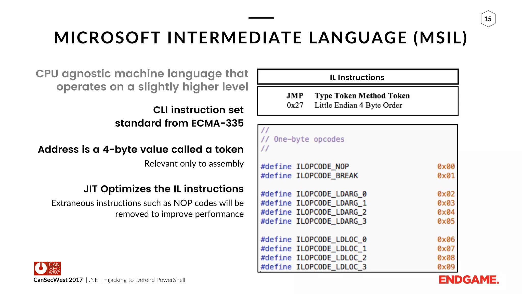 CanSecWest 2017 | .NET Hijacking to Defend PowerShell
15
MICROSOFT INTERMEDIATE LANGUAGE (MSIL)
CPU agnostic machine language that
operates on a slightly higher level
CLI instruction set
standard from ECMA-335
Address is a 4-byte value called a token
Relevant only to assembly
JIT Optimizes the IL instructions
Extraneous instructions such as NOP codes will be
removed to improve performance
IL Instructions
 