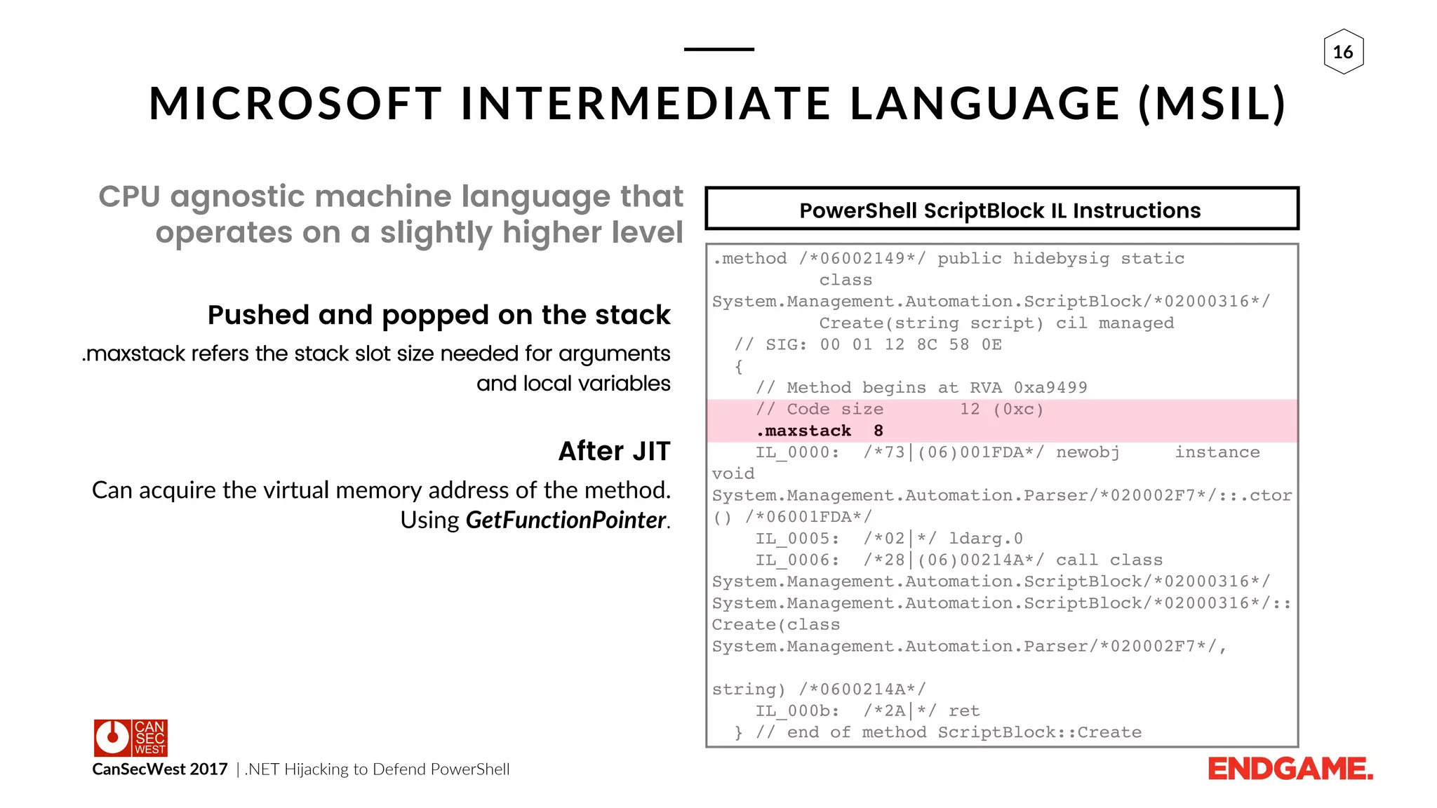 CanSecWest 2017 | .NET Hijacking to Defend PowerShell
16
MICROSOFT INTERMEDIATE LANGUAGE (MSIL)
CPU agnostic machine language that
operates on a slightly higher level
Pushed and popped on the stack
.maxstack refers the stack slot size needed for arguments
and local variables
After JIT
Can acquire the virtual memory address of the method.
Using GetFunctionPointer.
.method /*06002149*/ public hidebysig static
class
System.Management.Automation.ScriptBlock/*02000316*/
Create(string script) cil managed
// SIG: 00 01 12 8C 58 0E
{
// Method begins at RVA 0xa9499
// Code size 12 (0xc)
.maxstack 8
IL_0000: /*73|(06)001FDA*/ newobj instance
void
System.Management.Automation.Parser/*020002F7*/::.ctor
() /*06001FDA*/
IL_0005: /*02|*/ ldarg.0
IL_0006: /*28|(06)00214A*/ call class
System.Management.Automation.ScriptBlock/*02000316*/
System.Management.Automation.ScriptBlock/*02000316*/::
Create(class
System.Management.Automation.Parser/*020002F7*/,
string) /*0600214A*/
IL_000b: /*2A|*/ ret
} // end of method ScriptBlock::Create
PowerShell ScriptBlock IL Instructions
 
