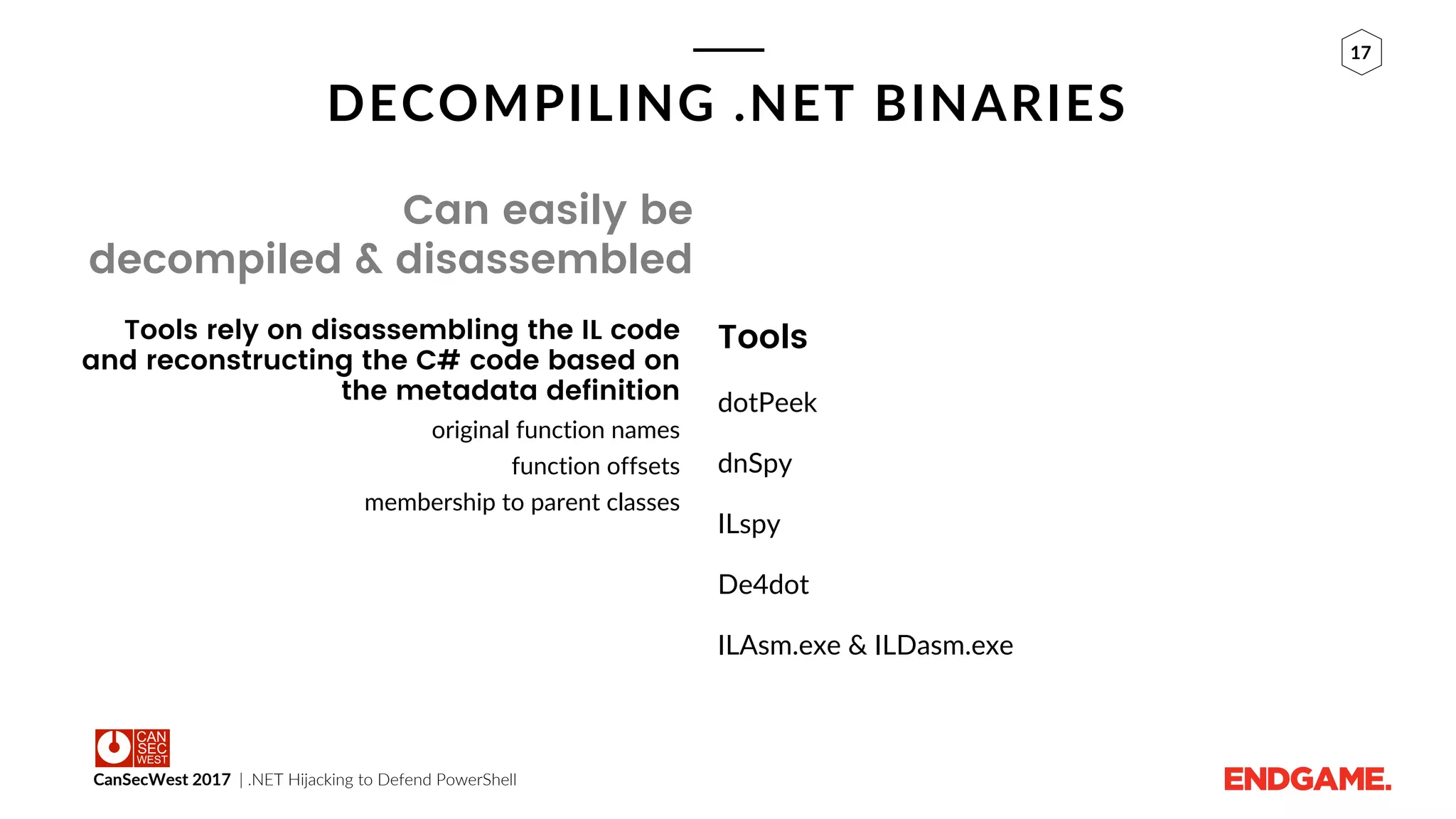 CanSecWest 2017 | .NET Hijacking to Defend PowerShell
17
DECOMPILING .NET BINARIES
Can easily be
decompiled & disassembled
Tools rely on disassembling the IL code
and reconstructing the C# code based on
the metadata definition
original function names
function offsets
membership to parent classes
Tools
dotPeek
dnSpy
ILspy
De4dot
ILAsm.exe & ILDasm.exe
 