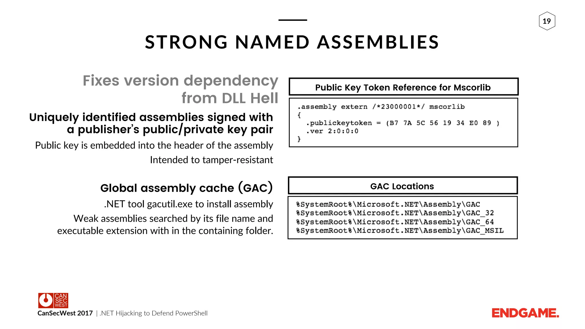 CanSecWest 2017 | .NET Hijacking to Defend PowerShell
19
STRONG NAMED ASSEMBLIES
Fixes version dependency
from DLL Hell
Uniquely identified assemblies signed with
a publisher’s public/private key pair
Public key is embedded into the header of the assembly
Intended to tamper-resistant
Global assembly cache (GAC)
.NET tool gacutil.exe to install assembly
Weak assemblies searched by its file name and
executable extension with in the containing folder.
Public Key Token Reference for Mscorlib
GAC Locations
 