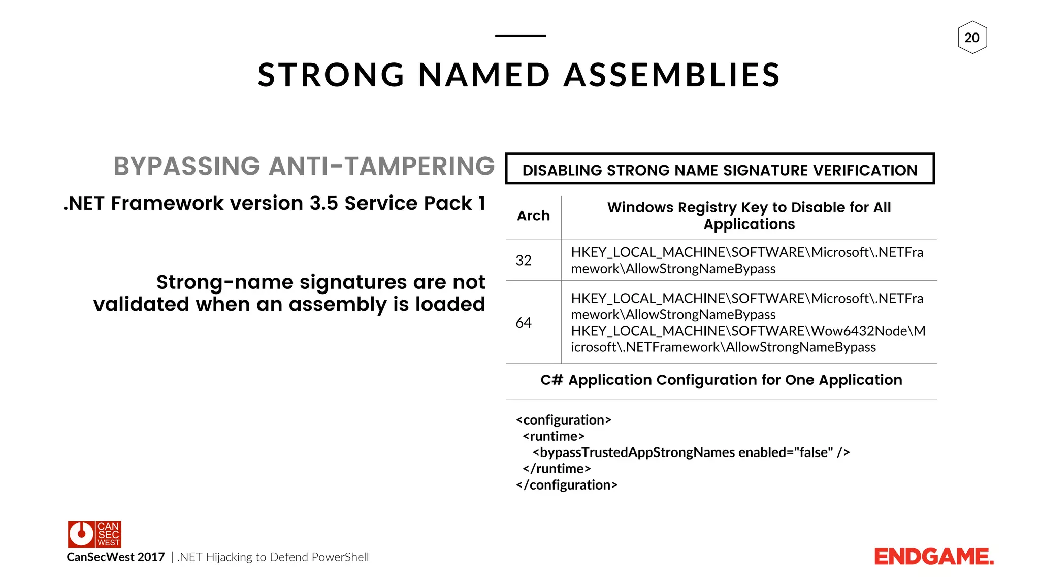 CanSecWest 2017 | .NET Hijacking to Defend PowerShell
20
STRONG NAMED ASSEMBLIES
BYPASSING ANTI-TAMPERING
.NET Framework version 3.5 Service Pack 1
Strong-name signatures are not
validated when an assembly is loaded
DISABLING STRONG NAME SIGNATURE VERIFICATION
Arch
Windows Registry Key to Disable for All
Applications
32
HKEY_LOCAL_MACHINESOFTWAREMicrosoft.NETFra
meworkAllowStrongNameBypass
64
HKEY_LOCAL_MACHINESOFTWAREMicrosoft.NETFra
meworkAllowStrongNameBypass
HKEY_LOCAL_MACHINESOFTWAREWow6432NodeM
icrosoft.NETFrameworkAllowStrongNameBypass
C# Application Configuration for One Application
<configuration>
<runtime>
<bypassTrustedAppStrongNames enabled="false" />
</runtime>
</configuration>
 