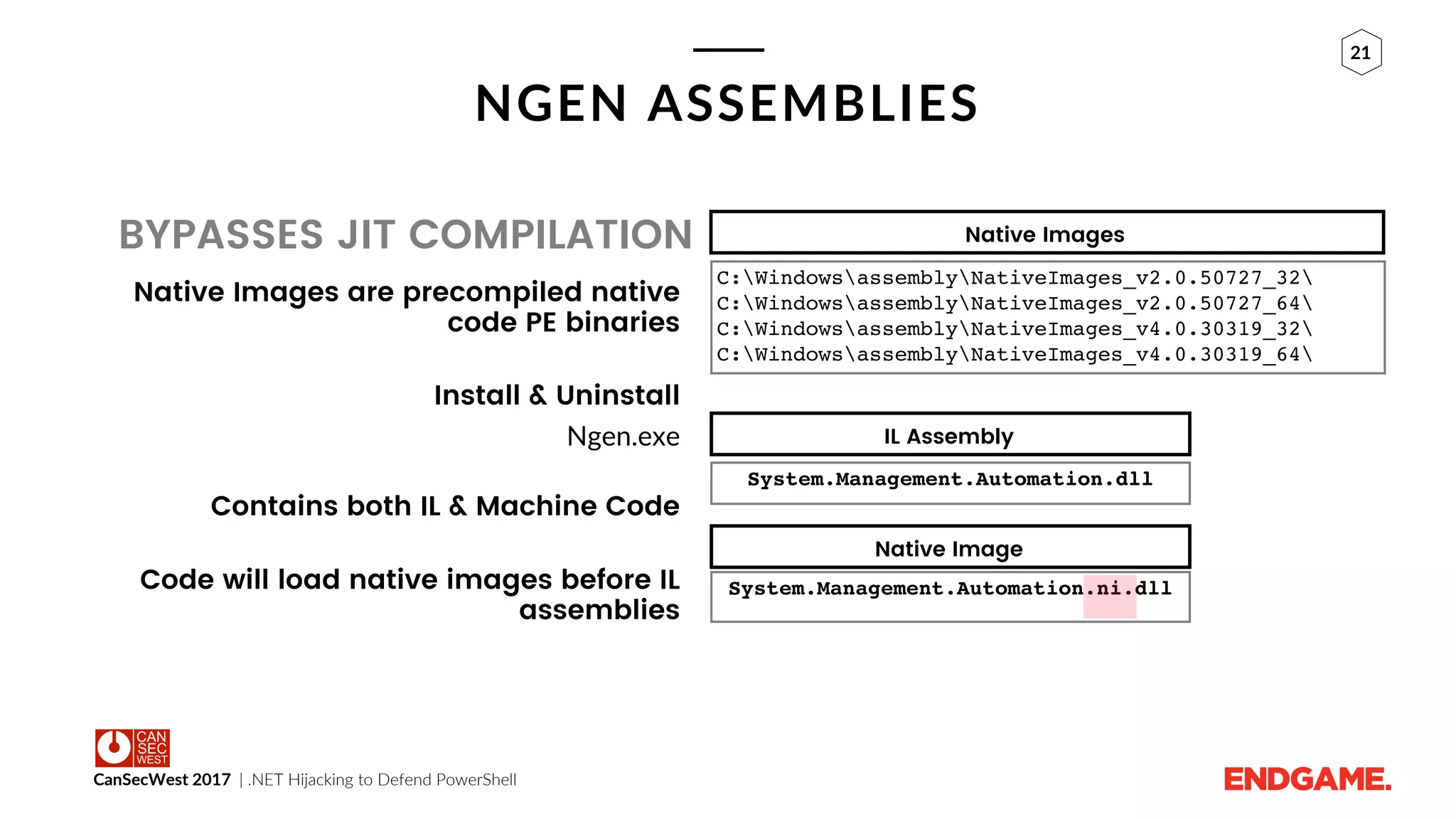 CanSecWest 2017 | .NET Hijacking to Defend PowerShell
21
NGEN ASSEMBLIES
BYPASSES JIT COMPILATION
Native Images are precompiled native
code PE binaries
Install & Uninstall
Ngen.exe
Contains both IL & Machine Code
Code will load native images before IL
assemblies
Native Images
C:WindowsassemblyNativeImages_v2.0.50727_32
C:WindowsassemblyNativeImages_v2.0.50727_64
C:WindowsassemblyNativeImages_v4.0.30319_32
C:WindowsassemblyNativeImages_v4.0.30319_64
System.Management.Automation.ni.dll
System.Management.Automation.dll
IL Assembly
Native Image
 
