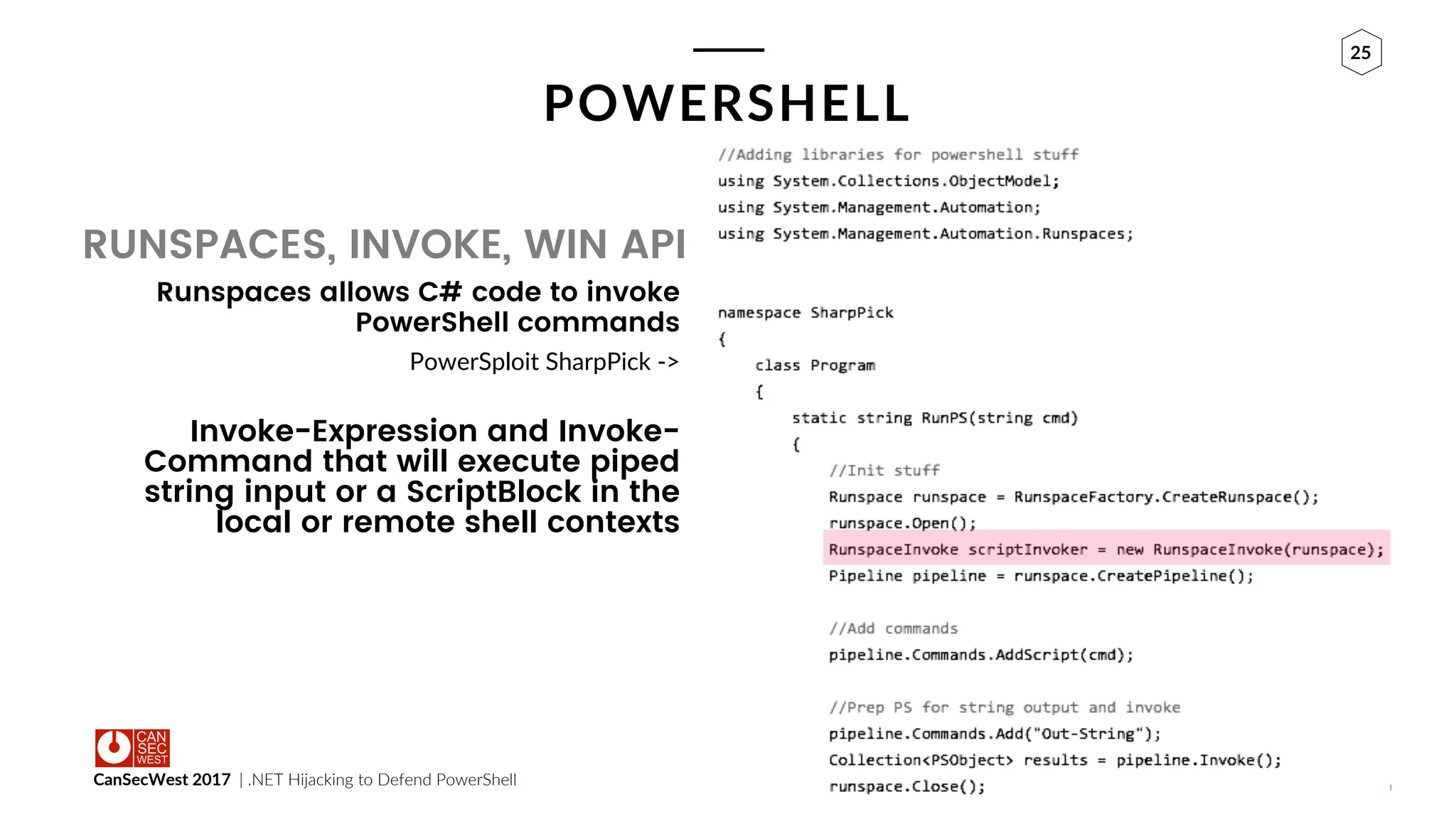 CanSecWest 2017 | .NET Hijacking to Defend PowerShell
25
POWERSHELL
Runspaces allows C# code to invoke
PowerShell commands
PowerSploit SharpPick ->
Invoke-Expression and Invoke-
Command that will execute piped
string input or a ScriptBlock in the
local or remote shell contexts
RUNSPACES, INVOKE, WIN API
 