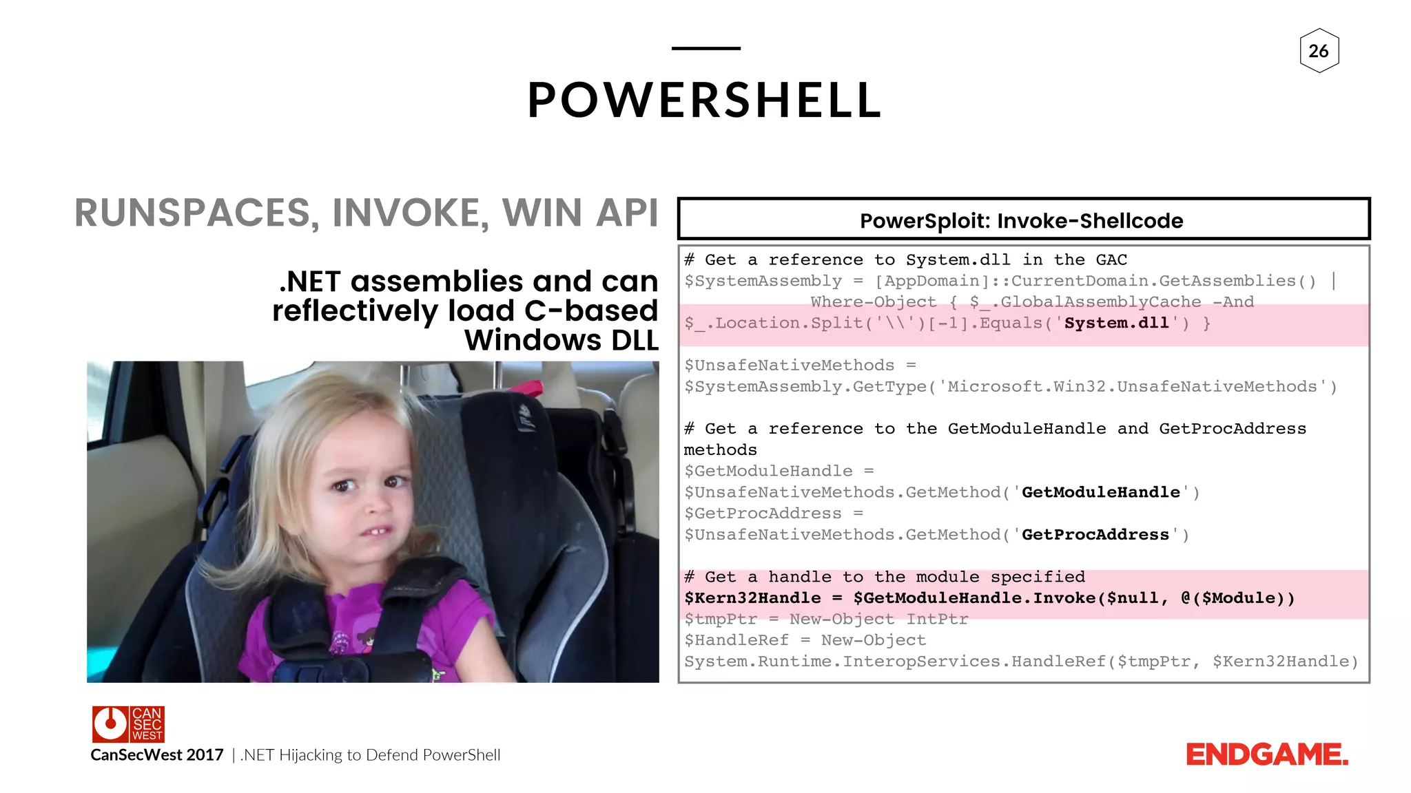 CanSecWest 2017 | .NET Hijacking to Defend PowerShell
26
POWERSHELL
.NET assemblies and can
reflectively load C-based
Windows DLL
RUNSPACES, INVOKE, WIN API
# Get a reference to System.dll in the GAC
$SystemAssembly = [AppDomain]::CurrentDomain.GetAssemblies() |
Where-Object { $_.GlobalAssemblyCache -And
$_.Location.Split('')[-1].Equals('System.dll') }
$UnsafeNativeMethods =
$SystemAssembly.GetType('Microsoft.Win32.UnsafeNativeMethods')
# Get a reference to the GetModuleHandle and GetProcAddress
methods
$GetModuleHandle =
$UnsafeNativeMethods.GetMethod('GetModuleHandle')
$GetProcAddress =
$UnsafeNativeMethods.GetMethod('GetProcAddress')
# Get a handle to the module specified
$Kern32Handle = $GetModuleHandle.Invoke($null, @($Module))
$tmpPtr = New-Object IntPtr
$HandleRef = New-Object
System.Runtime.InteropServices.HandleRef($tmpPtr, $Kern32Handle)
PowerSploit: Invoke-Shellcode
 