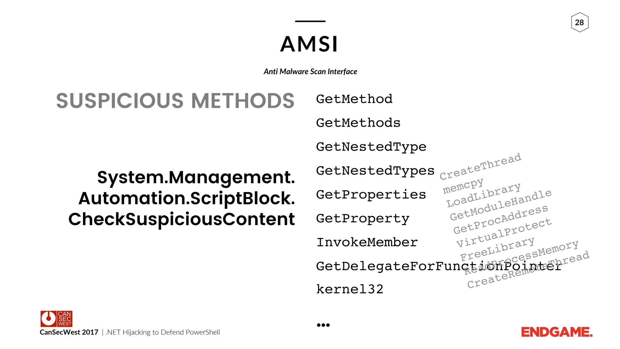 CanSecWest 2017 | .NET Hijacking to Defend PowerShell
28
AMSI
SUSPICIOUS METHODS GetMethod
GetMethods
GetNestedType
GetNestedTypes
GetProperties
GetProperty
InvokeMember
GetDelegateForFunctionPointer
kernel32
…
Anti Malware Scan Interface
System.Management.
Automation.ScriptBlock.
CheckSuspiciousContent
 