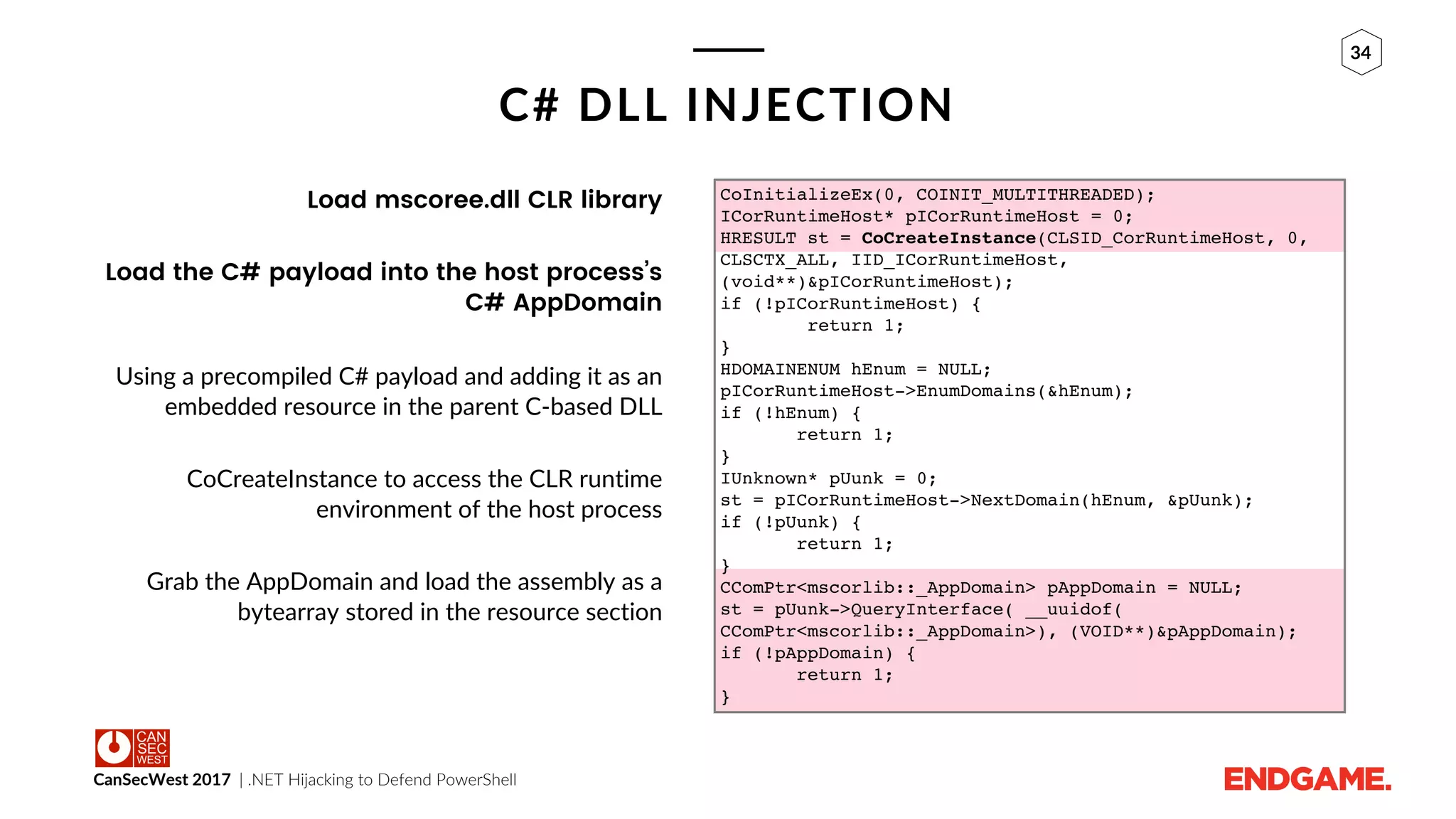 CanSecWest 2017 | .NET Hijacking to Defend PowerShell
34
C# DLL INJECTION
Load mscoree.dll CLR library
Load the C# payload into the host process’s
C# AppDomain
Using a precompiled C# payload and adding it as an
embedded resource in the parent C-based DLL
CoCreateInstance to access the CLR runtime
environment of the host process
Grab the AppDomain and load the assembly as a
bytearray stored in the resource section
CoInitializeEx(0, COINIT_MULTITHREADED);
ICorRuntimeHost* pICorRuntimeHost = 0;
HRESULT st = CoCreateInstance(CLSID_CorRuntimeHost, 0,
CLSCTX_ALL, IID_ICorRuntimeHost,
(void**)&pICorRuntimeHost);
if (!pICorRuntimeHost) {
return 1;
}
HDOMAINENUM hEnum = NULL;
pICorRuntimeHost->EnumDomains(&hEnum);
if (!hEnum) {
return 1;
}
IUnknown* pUunk = 0;
st = pICorRuntimeHost->NextDomain(hEnum, &pUunk);
if (!pUunk) {
return 1;
}
CComPtr<mscorlib::_AppDomain> pAppDomain = NULL;
st = pUunk->QueryInterface( __uuidof(
CComPtr<mscorlib::_AppDomain>), (VOID**)&pAppDomain);
if (!pAppDomain) {
return 1;
}
 