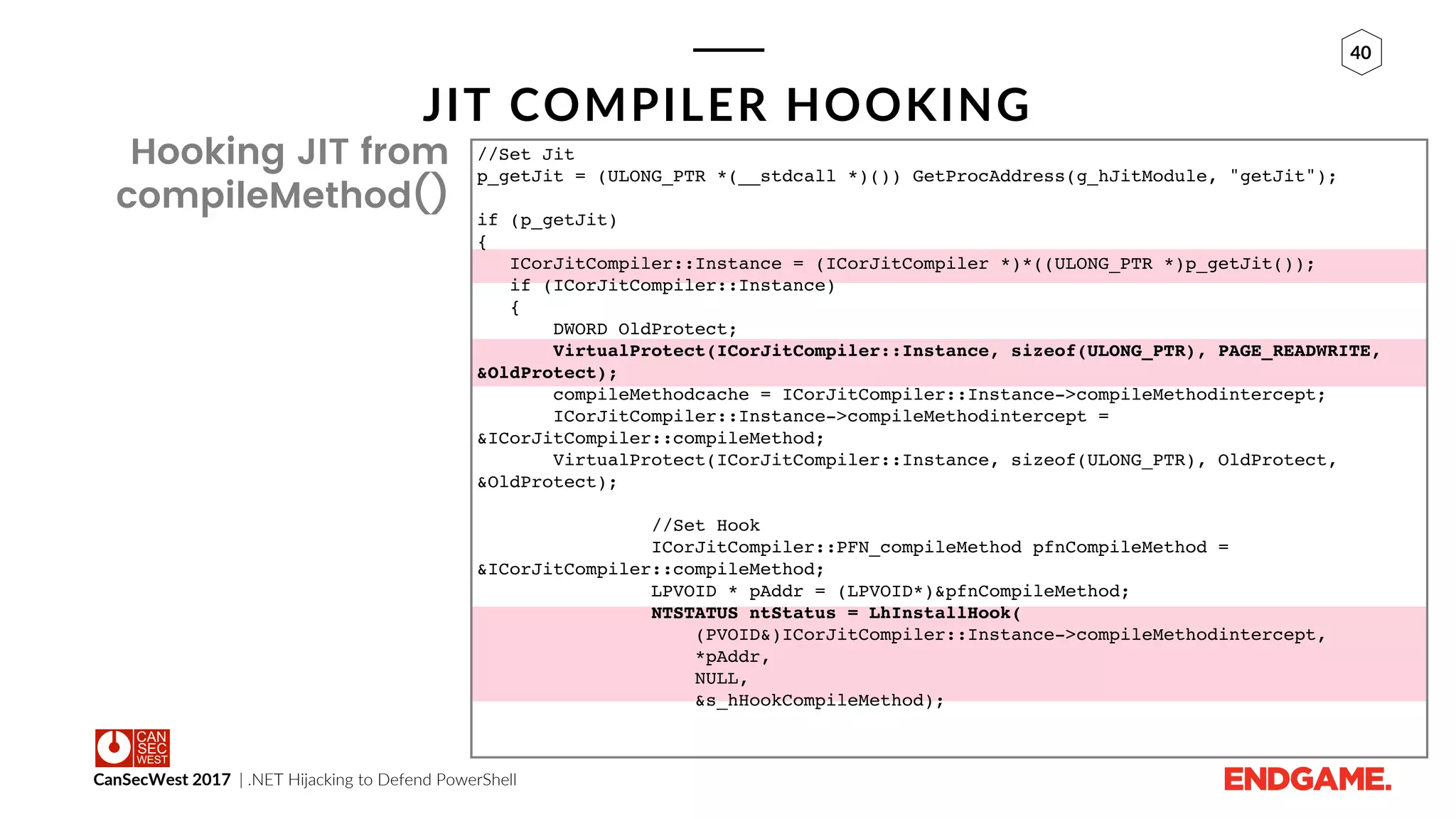 CanSecWest 2017 | .NET Hijacking to Defend PowerShell
40
JIT COMPILER HOOKING
Hooking JIT from
compileMethod()
//Set Jit
p_getJit = (ULONG_PTR *(__stdcall *)()) GetProcAddress(g_hJitModule, "getJit");
if (p_getJit)
{
ICorJitCompiler::Instance = (ICorJitCompiler *)*((ULONG_PTR *)p_getJit());
if (ICorJitCompiler::Instance)
{
DWORD OldProtect;
VirtualProtect(ICorJitCompiler::Instance, sizeof(ULONG_PTR), PAGE_READWRITE,
&OldProtect);
compileMethodcache = ICorJitCompiler::Instance->compileMethodintercept;
ICorJitCompiler::Instance->compileMethodintercept =
&ICorJitCompiler::compileMethod;
VirtualProtect(ICorJitCompiler::Instance, sizeof(ULONG_PTR), OldProtect,
&OldProtect);
//Set Hook
ICorJitCompiler::PFN_compileMethod pfnCompileMethod =
&ICorJitCompiler::compileMethod;
LPVOID * pAddr = (LPVOID*)&pfnCompileMethod;
NTSTATUS ntStatus = LhInstallHook(
(PVOID&)ICorJitCompiler::Instance->compileMethodintercept,
*pAddr,
NULL,
&s_hHookCompileMethod);
 