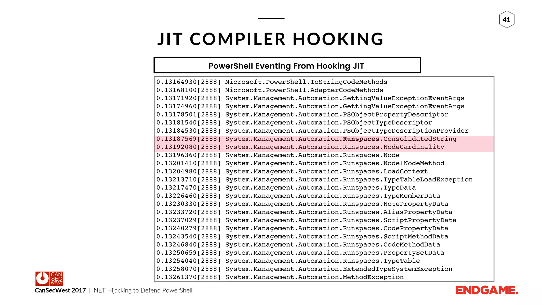 CanSecWest 2017 | .NET Hijacking to Defend PowerShell
41
JIT COMPILER HOOKING
0.13164930[2888] Microsoft.PowerShell.ToStringCodeMethods
0.13168100[2888] Microsoft.PowerShell.AdapterCodeMethods
0.13171920[2888] System.Management.Automation.SettingValueExceptionEventArgs
0.13174960[2888] System.Management.Automation.GettingValueExceptionEventArgs
0.13178501[2888] System.Management.Automation.PSObjectPropertyDescriptor
0.13181540[2888] System.Management.Automation.PSObjectTypeDescriptor
0.13184530[2888] System.Management.Automation.PSObjectTypeDescriptionProvider
0.13187569[2888] System.Management.Automation.Runspaces.ConsolidatedString
0.13192080[2888] System.Management.Automation.Runspaces.NodeCardinality
0.13196360[2888] System.Management.Automation.Runspaces.Node
0.13201410[2888] System.Management.Automation.Runspaces.Node+NodeMethod
0.13204980[2888] System.Management.Automation.Runspaces.LoadContext
0.13213710[2888] System.Management.Automation.Runspaces.TypeTableLoadException
0.13217470[2888] System.Management.Automation.Runspaces.TypeData
0.13226460[2888] System.Management.Automation.Runspaces.TypeMemberData
0.13230330[2888] System.Management.Automation.Runspaces.NotePropertyData
0.13233720[2888] System.Management.Automation.Runspaces.AliasPropertyData
0.13237029[2888] System.Management.Automation.Runspaces.ScriptPropertyData
0.13240279[2888] System.Management.Automation.Runspaces.CodePropertyData
0.13243540[2888] System.Management.Automation.Runspaces.ScriptMethodData
0.13246840[2888] System.Management.Automation.Runspaces.CodeMethodData
0.13250659[2888] System.Management.Automation.Runspaces.PropertySetData
0.13254040[2888] System.Management.Automation.Runspaces.TypeTable
0.13258070[2888] System.Management.Automation.ExtendedTypeSystemException
0.13261370[2888] System.Management.Automation.MethodException
PowerShell Eventing From Hooking JIT
 
