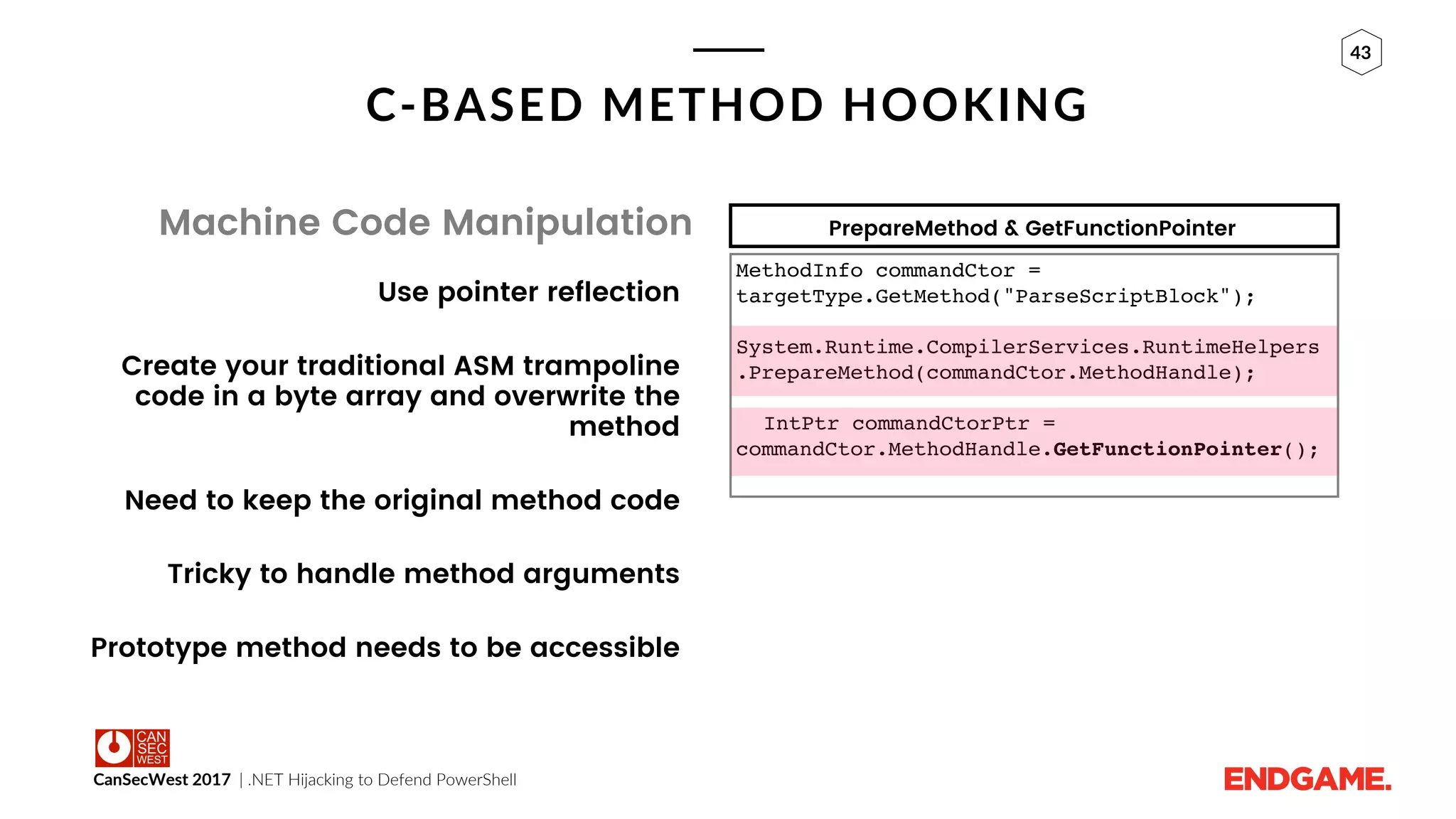 CanSecWest 2017 | .NET Hijacking to Defend PowerShell
43
C-BASED METHOD HOOKING
Machine Code Manipulation
Use pointer reflection
Create your traditional ASM trampoline
code in a byte array and overwrite the
method
Need to keep the original method code
Tricky to handle method arguments
Prototype method needs to be accessible
MethodInfo commandCtor =
targetType.GetMethod("ParseScriptBlock");
System.Runtime.CompilerServices.RuntimeHelpers
.PrepareMethod(commandCtor.MethodHandle);
IntPtr commandCtorPtr =
commandCtor.MethodHandle.GetFunctionPointer();
PrepareMethod & GetFunctionPointer
 