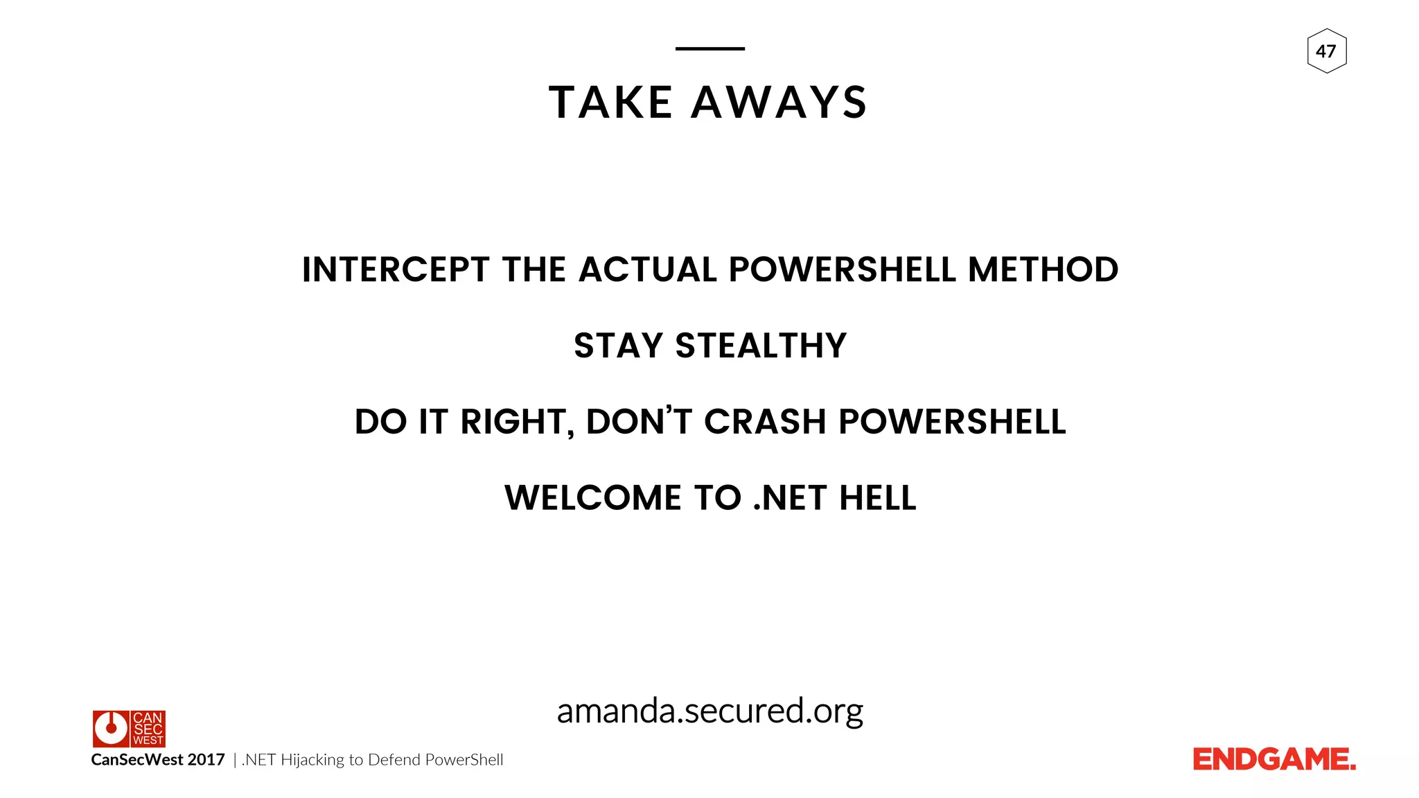 CanSecWest 2017 | .NET Hijacking to Defend PowerShell
47
TAKE AWAYS
INTERCEPT THE ACTUAL POWERSHELL METHOD
STAY STEALTHY
DO IT RIGHT, DON’T CRASH POWERSHELL
WELCOME TO .NET HELL
amanda.secured.org
 