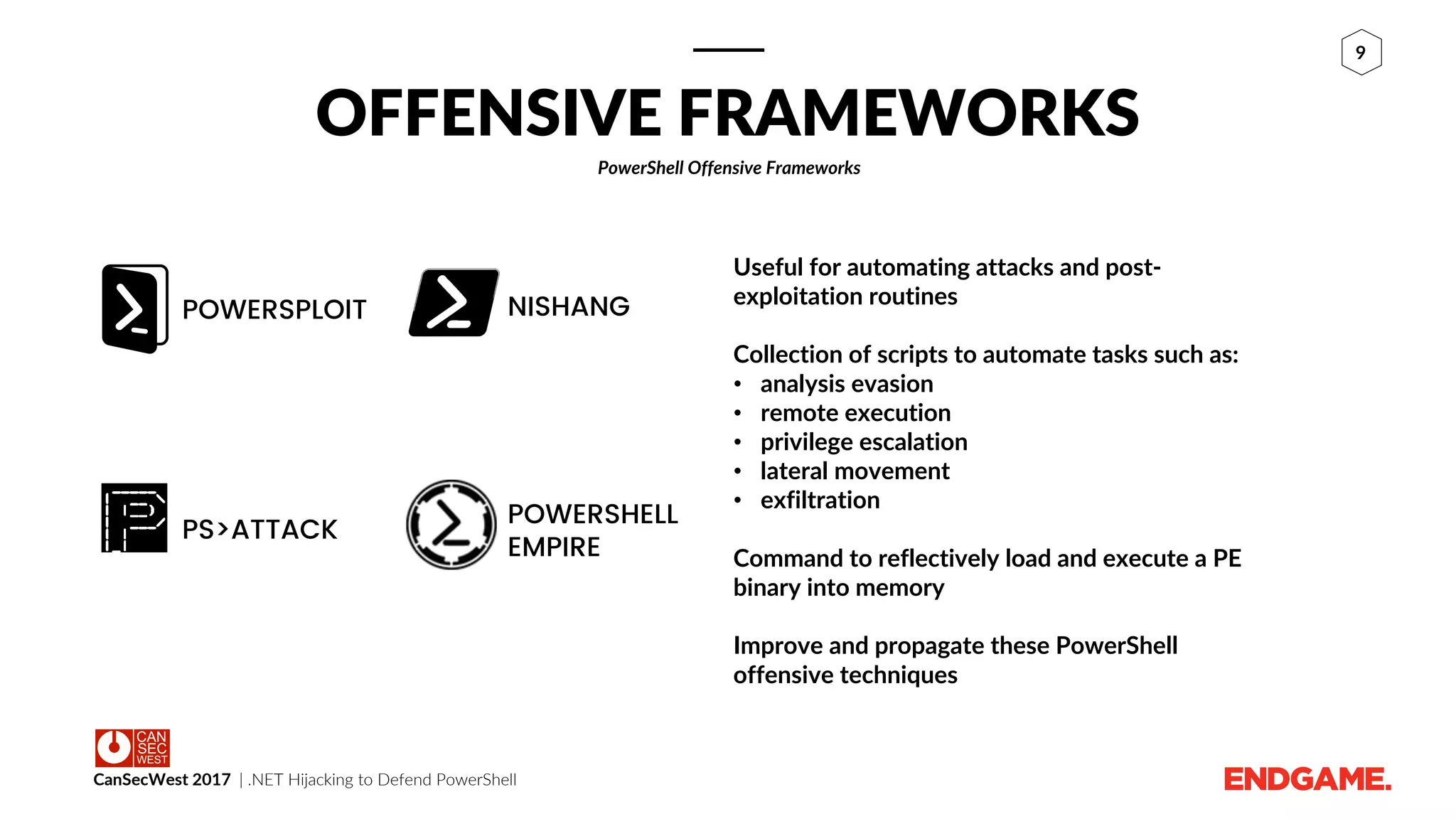 CanSecWest 2017 | .NET Hijacking to Defend PowerShell
9
POWERSHELL
EMPIRE
PS>ATTACK
NISHANGPOWERSPLOIT
OFFENSIVE FRAMEWORKS
PowerShell Offensive Frameworks
Useful for automating attacks and post-
exploitation routines
Collection of scripts to automate tasks such as:
• analysis evasion
• remote execution
• privilege escalation
• lateral movement
• exfiltration
Command to reflectively load and execute a PE
binary into memory
Improve and propagate these PowerShell
offensive techniques
 