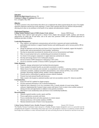 Amanda S. Williams 
Education 
Henderson High School-Henderson, TX 
Centenary College of Louisiana-Shreveport, LA 
B.A. in English, May 2002 
Objective 
To obtain a position in the school district that allows me to implement the skills acquired during the years of my higher 
education experience and previous work experience. I wish to find a position that suits my character and personality, 
allowing me to draw on my attributes to the benefit of my students and administrative leaders. 
Professional Experience 
College Station Medical Center (CSMC)-Senior Circle Advisor January 2009-Present 
The Senior Circle Advisor leads and grows a Senior Circle chapter that promotes health, wellness and lifestyle 
opportunities for adults age 50 and better, and at the same time, positions CSMC and its affiliated physicians as 
healthcare providers of choice. 
Leadership/Management: 
· Plan, organize, and implement communications and activities to generate and sustain membership, 
participation and retention; to support hospital business and marketing goals; and to increase positive PR for 
the hospital. 
· Design & implement activities that meet Senior Circle Association (SCA) standards, support the hospital’s 
business plan, and are personalized to local members’ preferences. 
· Develop an annual plan (recruitment & retention & key service line promotion) and budget. 
· Meet or exceed annual total active membership goal (recruitment & retention). 
· Use Senior Circle program components to support physician satisfaction & volumes. 
· Develop and manage Senior Circle Ambassador program. 
· Served as Seniors EXPO chairperson in fall/spring of 2011-2014 
· Served as committee member of Seniors EXPO in spring/fall of 2009-2010. 
Public Relations: 
· Negotiate, manage and promote local merchant discount program. 
· Ensure standard in-hospital benefits are provided consistently to members. 
· Market Senior Circle internally and externally via comprehensive & creative marketing mediums, including 
community newsletter, employee newsletter and orientations, news releases & PSAs, voice on-hold 
messages, advertising, hospital website, speaker’s bureau engagements, etc. 
· Promote positive relationships by applying customer relations standards. 
· Promote local and national benefits and resources. 
· Make rounds in the hospital on admitted members and visit non-members seniors 50+ whenever possible. 
Communication: 
· Keep CEO and SCA updated on chapter progress. 
· Provide requested information to SCA national headquarters. 
· Publish & mail a Quarterly Circle News newsletter with a 3-month calendar of events (using Adobe 
software). Implemented the Constant Contact system with Senior Circle in order to have another method of 
sharing activities and opportunities in addition to the quarterly newsletter. 
· Mail Senior Circle membership cards and Senior Circle membership handbooks. 
Record Keeping: 
· Maintain required member records, reports and files. 
· Process applications accurately and timely. 
· Process membership check and online payments in a timely manner. 
· Maintain proficiency with member database (AS400). 
· Maintain detailed records of Senior Circle trip payments. 
College Station Medical Center, Healthy Woman Coordinator January 2011-Present 
The Healthy Woman Coordinator leads and grows a Healthy Woman chapter designed to serve as a powerful tool for 
strengthening the hospital’s relationship with women age 25-64. The program’s mission is to empower women with the 
knowledge and confidence to make informed health care and well-being decisions for themselves and their loved ones. 
 