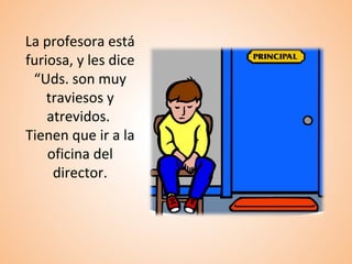 La profesora está
furiosa, y les dice
“Uds. son muy
traviesos y
atrevidos.
Tienen que ir a la
oficina del
director.
