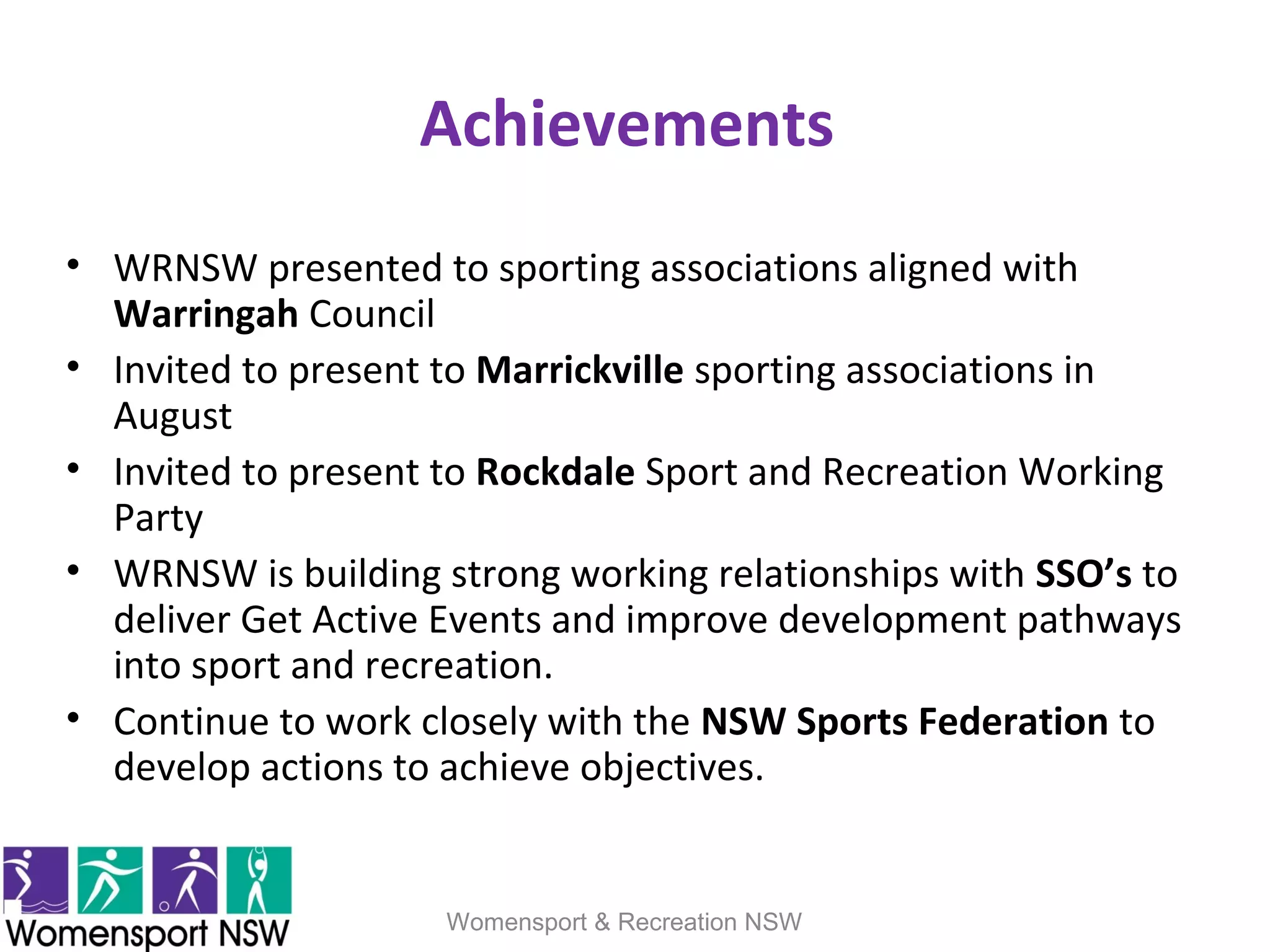 Achievements
• WRNSW presented to sporting associations aligned with
Warringah Council
• Invited to present to Marrickville sporting associations in
August
• Invited to present to Rockdale Sport and Recreation Working
Party
• WRNSW is building strong working relationships with SSO’s to
deliver Get Active Events and improve development pathways
into sport and recreation.
• Continue to work closely with the NSW Sports Federation to
develop actions to achieve objectives.
Womensport & Recreation NSW
 