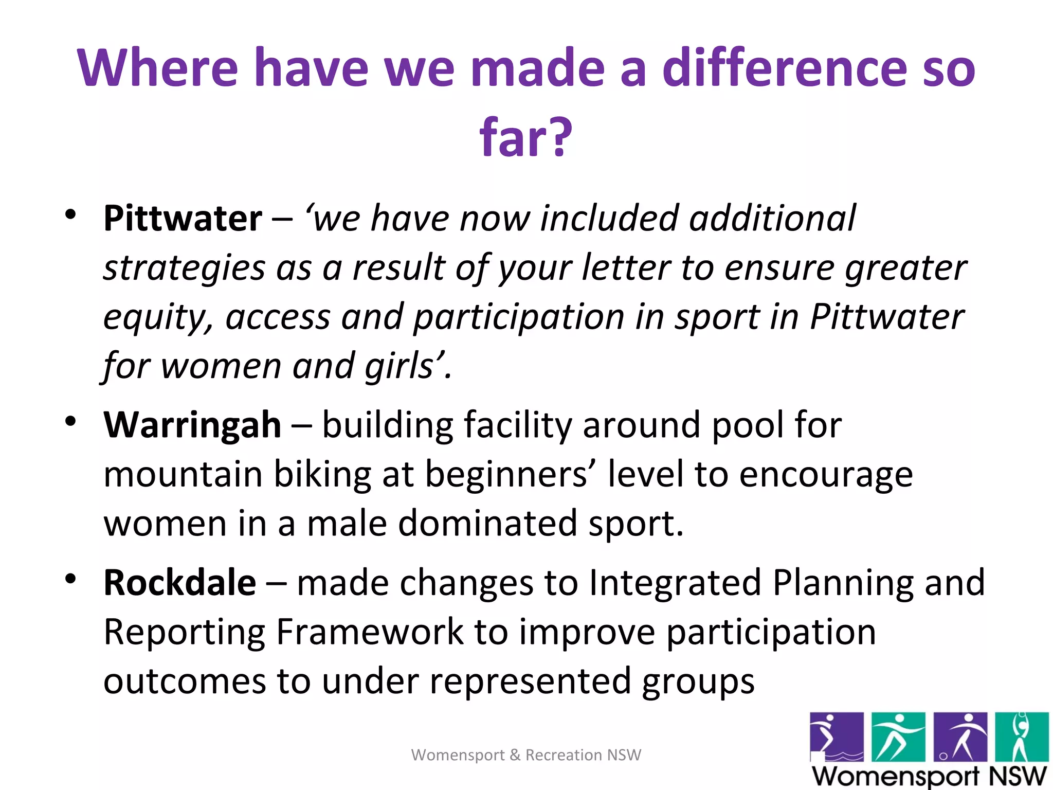 Where have we made a difference so
far?
• Pittwater – ‘we have now included additional
strategies as a result of your letter to ensure greater
equity, access and participation in sport in Pittwater
for women and girls’.
• Warringah – building facility around pool for
mountain biking at beginners’ level to encourage
women in a male dominated sport.
• Rockdale – made changes to Integrated Planning and
Reporting Framework to improve participation
outcomes to under represented groups
Womensport & Recreation NSW
 