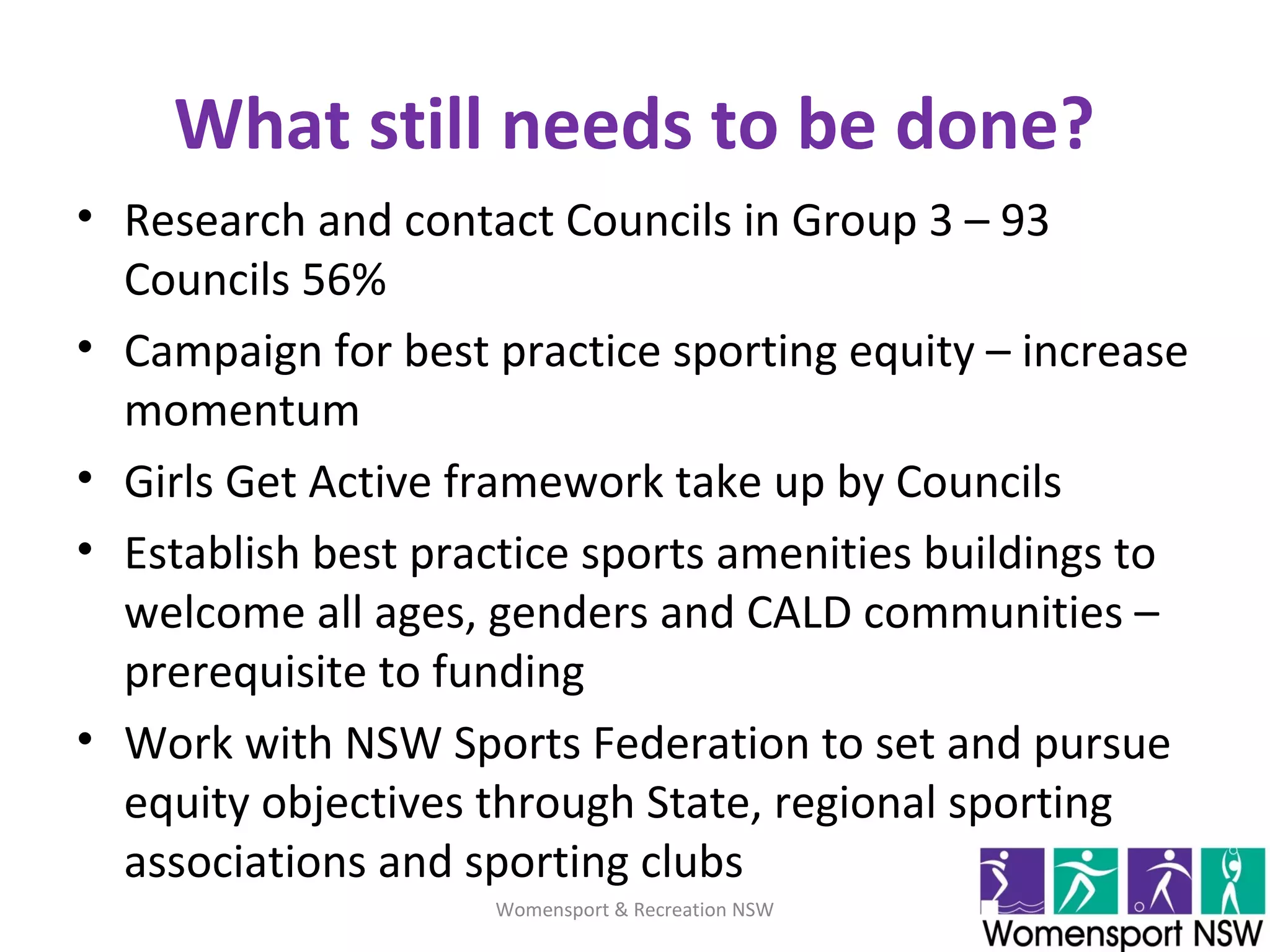 What still needs to be done?
• Research and contact Councils in Group 3 – 93
Councils 56%
• Campaign for best practice sporting equity – increase
momentum
• Girls Get Active framework take up by Councils
• Establish best practice sports amenities buildings to
welcome all ages, genders and CALD communities –
prerequisite to funding
• Work with NSW Sports Federation to set and pursue
equity objectives through State, regional sporting
associations and sporting clubs
Womensport & Recreation NSW
 