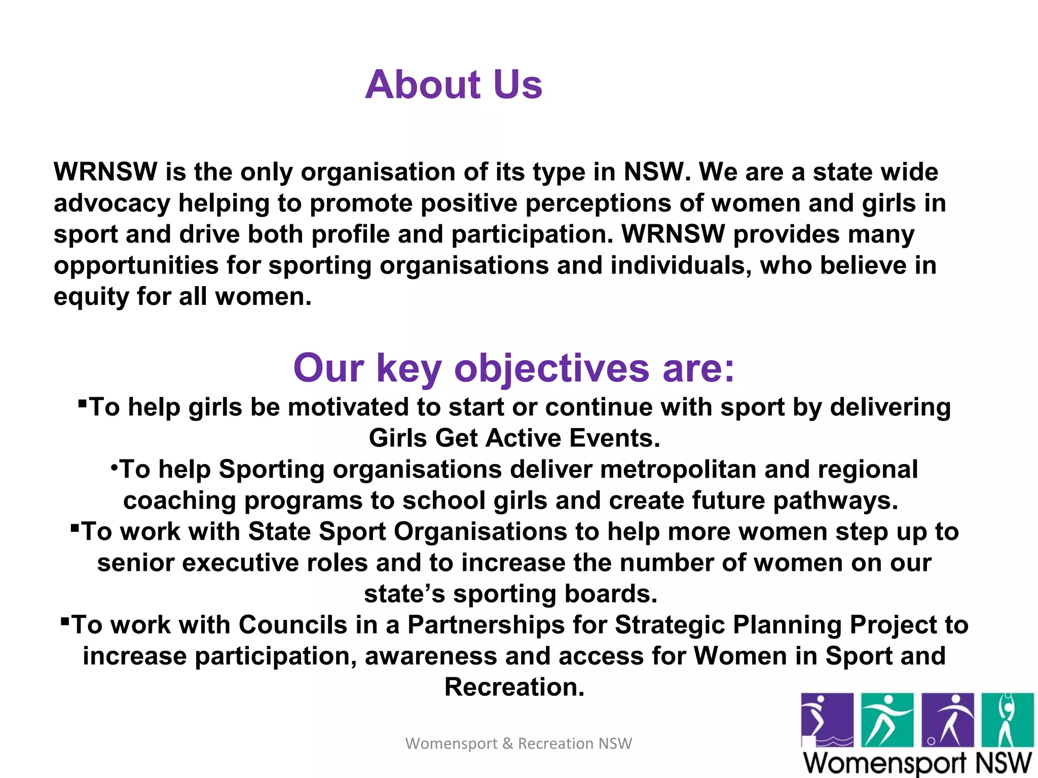 Womensport & Recreation NSW
About Us
WRNSW is the only organisation of its type in NSW. We are a state wide
advocacy helping to promote positive perceptions of women and girls in
sport and drive both profile and participation. WRNSW provides many
opportunities for sporting organisations and individuals, who believe in
equity for all women.
Our key objectives are:
To help girls be motivated to start or continue with sport by delivering
Girls Get Active Events.
•To help Sporting organisations deliver metropolitan and regional
coaching programs to school girls and create future pathways.
To work with State Sport Organisations to help more women step up to
senior executive roles and to increase the number of women on our
state’s sporting boards.
To work with Councils in a Partnerships for Strategic Planning Project to
increase participation, awareness and access for Women in Sport and
Recreation.
 
