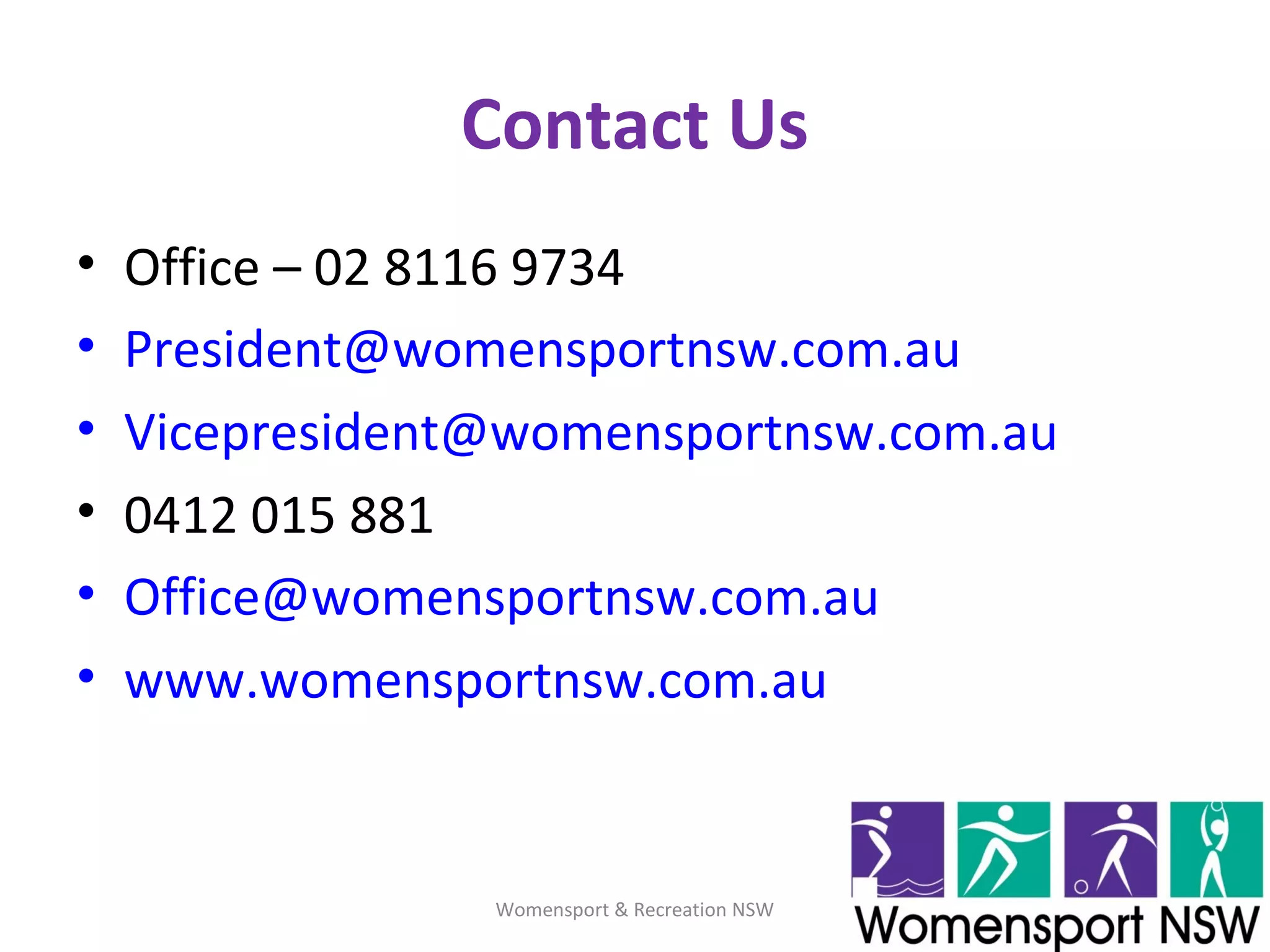 Contact Us
• Office – 02 8116 9734
• President@womensportnsw.com.au
• Vicepresident@womensportnsw.com.au
• 0412 015 881
• Office@womensportnsw.com.au
• www.womensportnsw.com.au
Womensport & Recreation NSW
 