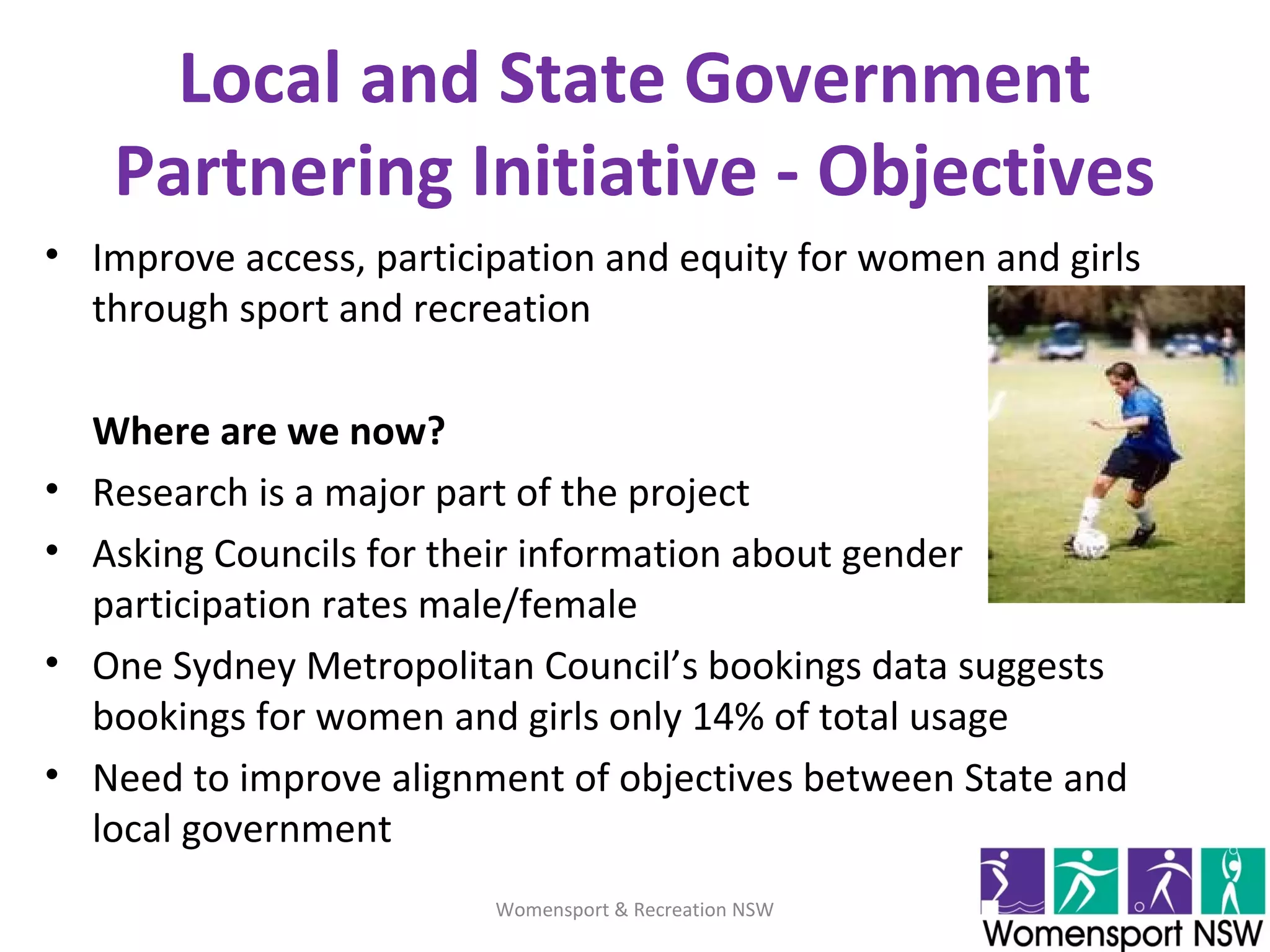 Local and State Government
Partnering Initiative - Objectives
• Improve access, participation and equity for women and girls
through sport and recreation
Where are we now?
• Research is a major part of the project
• Asking Councils for their information about gender
participation rates male/female
• One Sydney Metropolitan Council’s bookings data suggests
bookings for women and girls only 14% of total usage
• Need to improve alignment of objectives between State and
local government
Womensport & Recreation NSW
 