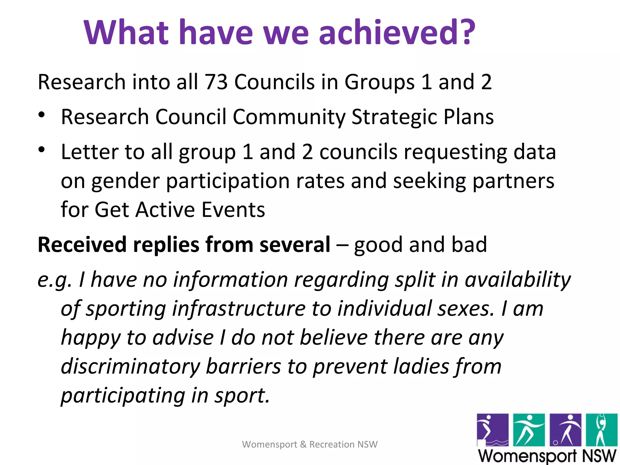 What have we achieved?
Research into all 73 Councils in Groups 1 and 2
• Research Council Community Strategic Plans
• Letter to all group 1 and 2 councils requesting data
on gender participation rates and seeking partners
for Get Active Events
Received replies from several – good and bad
e.g. I have no information regarding split in availability
of sporting infrastructure to individual sexes. I am
happy to advise I do not believe there are any
discriminatory barriers to prevent ladies from
participating in sport.
Womensport & Recreation NSW
 