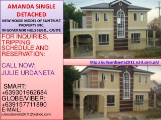 http://julieurdaneta2011.sulit.com.ph/
AMANDA SINGLE
DETACHED
NEW HOUSE MODEL OF SUNTRUST
PROPERTY INC.
IN GOVERNOR HILLS SUBD., CAVITE
FOR INQUIRIES,
TRIPPING
SCHEDULE AND
RESERVATION:
CALL NOW:
JULIE URDANETA
SMART:
+639301662684
GLOBE/VIBER:
+639157711890
E-MAIL:
julieurdaneta2011@yahoo.com
 
