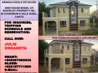 http://julieurdaneta2011.sulit.com.ph/
AMANDA SINGLE DETACHED
NEW HOUSE MODEL OF
SUNTRUST PROPERTY INC.
IN GOVERNOR'S HILLS SUBD.,
CAVITE
•
FOR INQUIRIES,
TRIPPING
SCHEDULE AND
RESERVATION:
CALL NOW:
•
JULIE
URDANETA
•
SMART:
+639207662042
GLOBE:
+639157711890
E-MAIL:
 