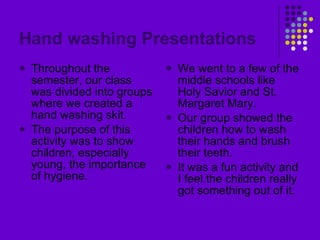 Hand washing Presentations Throughout the semester, our class was divided into groups where we created a hand washing skit. The purpose of this activity was to show children, especially young, the importance of hygiene. We went to a few of the middle schools like Holy Savior and St. Margaret Mary. Our group showed the children how to wash their hands and brush their teeth. It was a fun activity and I feel the children really got something out of it. 