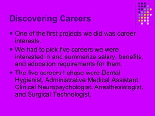 Discovering Careers One of the first projects we did was career interests. We had to pick five careers we were interested in and summarize salary, benefits, and education requirements for them. The five careers I chose were Dental Hygienist, Administrative Medical Assistant, Clinical Neuropsychologist, Anesthesiologist, and Surgical Technologist. 