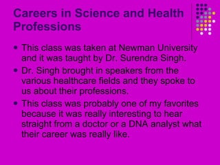 Careers in Science and Health Professions This class was taken at Newman University and it was taught by Dr. Surendra Singh. Dr. Singh brought in speakers from the various healthcare fields and they spoke to us about their professions. This class was probably one of my favorites because it was really interesting to hear straight from a doctor or a DNA analyst what their career was really like. 