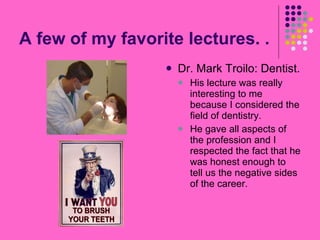 A few of my favorite lectures. .  Dr. Mark Troilo: Dentist. His lecture was really interesting to me because I considered the field of dentistry. He gave all aspects of the profession and I respected the fact that he was honest enough to tell us the negative sides of the career. 