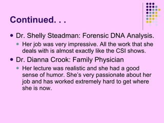 Continued. . . Dr. Shelly Steadman: Forensic DNA Analysis. Her job was very impressive. All the work that she deals with is almost exactly like the CSI shows. Dr. Dianna Crook: Family Physician Her lecture was realistic and she had a good sense of humor. She’s very passionate about her job and has worked extremely hard to get where she is now. 