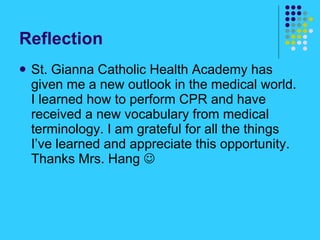 Reflection St. Gianna Catholic Health Academy has given me a new outlook in the medical world. I learned how to perform CPR and have received a new vocabulary from medical terminology. I am grateful for all the things I’ve learned and appreciate this opportunity. Thanks Mrs. Hang   