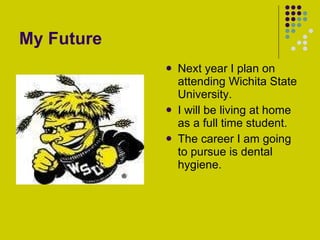 My Future Next year I plan on attending Wichita State University. I will be living at home as a full time student. The career I am going to pursue is dental hygiene. 