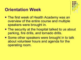 Orientation Week The first week of Health Academy was an overview of the entire course and multiple speakers were brought in. The security at the hospital talked to us about parking, fire drills, and tornado drills. Some other speakers were brought in to talk about volunteer hours and agenda for the operating room. 