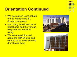 Orientation Continued We were given tours of both the St. Francis and St. Joseph campuses. Mrs. Hang introduced us to Blackboard and the various blog sites we would be using. We were also informed about the HIPPA laws and what to do to make sure we don’t break them. 