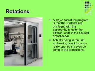 Rotations A major part of the program is that the students are privileged with the opportunity to go to the different units in the hospital and observe. Actually being in the unit and seeing how things run really opened my eyes on some of the professions. 