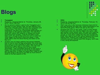 Blogs Transplant  Posted by  Amanda Palmer at  Thursday, January 28, 2010 1:33:51 PM CST On my second rotation I went to the Transplant unit. I followed a nurse named Craig. He was different from the nurse I had last week. He was very outspoken and a little ornery. This time I had more of a learning experience. He gave me a disposable stethoscope so i could listen to his patients heart beat. The sixth floor dealt with mainly with patients on dialysis and those recovering from surgery. Craig let me listen to this lady's arm, she got a tube put in her arm to make her veins bigger so the blood could flow easier. It was really neat to feel the blood flowing and listen to the flow of it. Another one of Craig's patients had severe diabetes that he had to have his legs amputated. My nurse said this is why it is very important to take care of your body because this guy's was in bad shape. This man was leaving the unit for therapy and he had a great personality. I was impressed because he was such a happy man even though he had his legs amputated and he was blind. It made me realize that I need to see the best things in life and to not take so much time to dwell on the bad aspects of life. CICU  Posted by  Amanda Palmer at  Thursday, February 18, 2010 2:00:39 PM CST Well I was only in the Coronary Intensive Care Unit for one day because the other day I spent dominating in our Senior/Faculty game. Which we won by the way! Anyways the CICU is very quiet. I had a nurse named Paulina who was very nice but talked very quiet. I also had another nurse named Judy. She was very inspiring. She told me the best thing about nursing was helping people, to make them realize that they are needed and loved. She used to work with cancer patients and loved helping them. Nothing was really going on the day, everyone was just coming back from surgery, but it was a very caring atmosphere. 