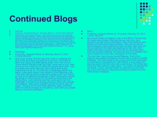 Continued Blogs Cath Lab  Posted by  Amanda Palmer at  Thursday, March 11, 2010 2:23:51 PM CST Week Nine I was in the Cath Lab. I was able to go into the room while the doctor inserted a catheter. There were monitors around and we were able to see the catheter going through the artery and when the dye was injected you could see if something was wrong or not. There were two procedures like that. The rooms were pretty cold and on the second one I was able to watch the monitors and chart everything with the nurse. Dr. Bajaj was a very friendly doctor that was doing the procedure. Wednesday, I was in Topeka for the Boys basketball game. Lonnie, the coach, forgot the uniforms. . lol. .yes we had to wear Highland Parks jerseys. Radiology  Posted by  Amanda Palmer at  Monday, March 8, 2010 2:33:22 PM CST One word: boring. The first day that I went to radiology the lady at the front desk just told me to sit down. Everyone in there was sitting at a table talking while I sat in the corner. There weren't friendly at all, they didn't even look at you. After about an hour I went to CT where the people were nicer. I got to actually see some full body scans which were pretty interesting to look at. The next day in Radiology wasn't any better. I was back where I had started in the Diagnostic Lab. They didn't tell me when things were going on so I just had to go look at the different procedures myself. There was a spinal tap going on which was by far the most exciting thing in the whole place. I can honestly say that I don't want to go into Radiology. It would be so boring except for when you actually had patients. I also had a problem as who to ask to sign my paper. The lady at the front desk offered to sign it and then gives me above average on everything. Cool. Glad you people were so nice and informative. MICU  Posted by  Amanda Palmer at  Thursday, February 25, 2010 1:45:01 PM CST My seventh week of rotations I was in the MICU. The first day my nurse was Lindsay. She was young, very nice, and provided me with alot of information. One of her patients was elderly and had some heart problems. She came in for her heart because it was beating too slow, but then after they put her on medicine her heart was beating too fast. Her other patient had down syndrome and he had an overlarge heart and had trouble breathing. He had to be put on a venilator and i got to watch the nurse do a sonogram on his heart. The next day I had a nurse named Melanie. One of her patients was getting transfered and she had a variety of health problems. The other patient was young and he had overdosed on medication and alcohol the night before. It was really sad seeing a person like this who was unconscious. His family was there and they seemed really upset. This made me thankful for my family. I know i get mad when my parents are strict with me, but in the long run they are just trying to protect me from those kinds of dangers. 