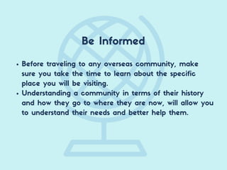 Be Informed
Before traveling to any overseas community, make
sure you take the time to learn about the specific
place you will be visiting.
Understanding a community in terms of their history
and how they go to where they are now, will allow you
to understand their needs and better help them.
 