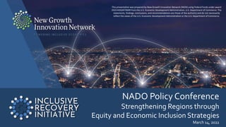 NADO Policy Conference
Strengthening Regions through
Equity and Economic Inclusion Strategies
March 14, 2022
This presentation was prepared by New Growth Innovation Network (NGIN) using Federal funds under award
ED21HDQ3070009 from the U.S. Economic Development Administration, U.S. Department of Commerce. The
statements, findings, conclusions, and recommendations are those of the author(s) and do not necessarily
reflect the views of the U.S. Economic Development Administration or the U.S. Department of Commerce.
 