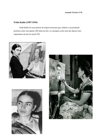 Amanda Teixeira 11ºK




Frida Kahlo (1907-1954)

       Frida Kahlo foi uma pintora de origem mexicana que, embora a sua produção
pictórica conte com apenas 200 obras de arte, se consagrou como uma das figuras mais
importantes da arte do século XX.
 